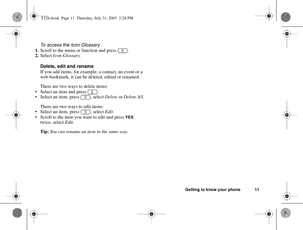 Getting to know your phone 11To access the Icon Glossary1. Scroll to the menu or function and press  .2. Select Icon Glossary.Delete, edit and renameIf you add items, for example, a contact, an event or a web bookmark, it can be deleted, edited or renamed. There are two ways to delete items:• Select an item and press  .• Select an item, press  , select Delete or Delete All.There are two ways to edit items:• Select an item, press  , select Edit.• Scroll to the item you want to edit and press YES twice, select Edit.Tip: You can rename an item in the same way.T226.book  Page 11  Thursday, July 31, 2003  2:28 PM