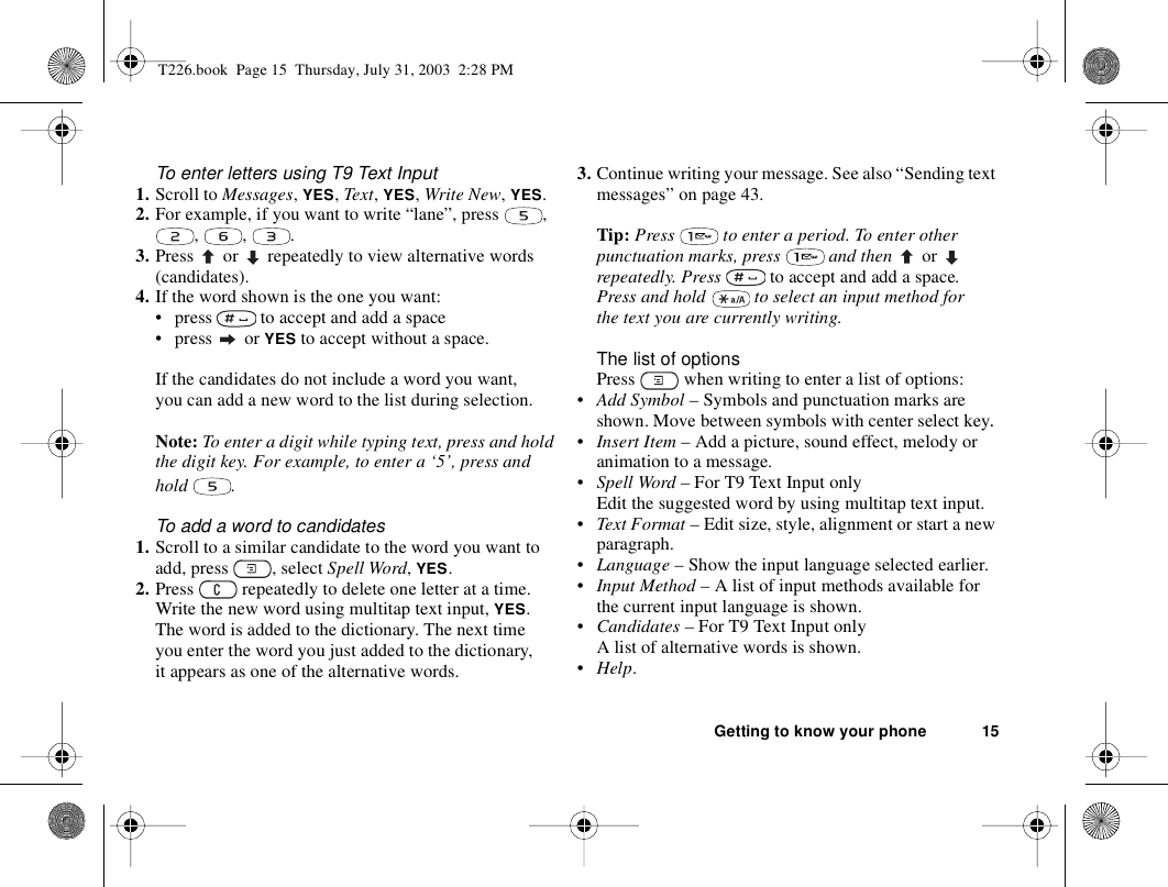 Getting to know your phone 15To enter letters using T9 Text Input1. Scroll to Messages, YES, Text, YES, Write New, YES.2. For example, if you want to write “lane”, press  , , , .3. Press   or  repeatedly to view alternative words (candidates).4. If the word shown is the one you want: • press   to accept and add a space• press  or YES to accept without a space.If the candidates do not include a word you want, you can add a new word to the list during selection.Note: To enter a digit while typing text, press and hold the digit key. For example, to enter a ‘5’, press and hold .To add a word to candidates1. Scroll to a similar candidate to the word you want to add, press  , select Spell Word, YES. 2. Press   repeatedly to delete one letter at a time.Write the new word using multitap text input, YES.The word is added to the dictionary. The next time you enter the word you just added to the dictionary, it appears as one of the alternative words.3. Continue writing your message. See also “Sending text messages” on page 43.Tip: Press   to enter a period. To enter other punctuation marks, press   and then   or  repeatedly. Press   to accept and add a space.Press and hold   to select an input method for the text you are currently writing.The list of optionsPress   when writing to enter a list of options:•Add Symbol – Symbols and punctuation marks are shown. Move between symbols with center select key. •Insert Item – Add a picture, sound effect, melody or animation to a message.•Spell Word – For T9 Text Input onlyEdit the suggested word by using multitap text input.•Text Format – Edit size, style, alignment or start a new paragraph.•Language – Show the input language selected earlier.•Input Method – A list of input methods available for the current input language is shown.•Candidates – For T9 Text Input onlyA list of alternative words is shown. •Help.T226.book  Page 15  Thursday, July 31, 2003  2:28 PM