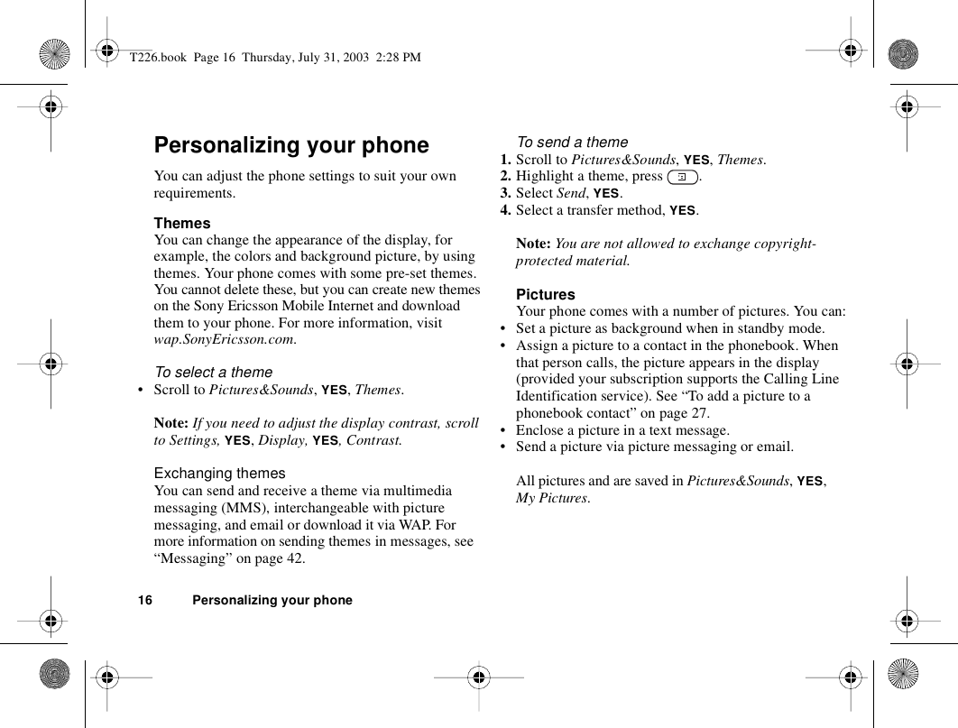 16 Personalizing your phonePersonalizing your phoneYou can adjust the phone settings to suit your own requirements.ThemesYou can change the appearance of the display, for example, the colors and background picture, by using themes. Your phone comes with some pre-set themes. You cannot delete these, but you can create new themes on the Sony Ericsson Mobile Internet and download them to your phone. For more information, visit wap.SonyEricsson.com.To select a theme • Scroll to Pictures&amp;Sounds, YES, Themes. Note: If you need to adjust the display contrast, scroll to Settings, YES, Display, YES, Contrast.Exchanging themesYou can send and receive a theme via multimedia messaging (MMS), interchangeable with picture messaging, and email or download it via WAP. For more information on sending themes in messages, see “Messaging” on page 42.To send a theme1. Scroll to Pictures&amp;Sounds, YES, Themes.2. Highlight a theme, press  .3. Select Send, YES.4. Select a transfer method, YES.Note: You are not allowed to exchange copyright-protected material. PicturesYour phone comes with a number of pictures. You can:• Set a picture as background when in standby mode.• Assign a picture to a contact in the phonebook. When that person calls, the picture appears in the display (provided your subscription supports the Calling Line Identification service). See “To add a picture to a phonebook contact” on page 27.• Enclose a picture in a text message.• Send a picture via picture messaging or email. All pictures and are saved in Pictures&amp;Sounds, YES, My Pictures.T226.book  Page 16  Thursday, July 31, 2003  2:28 PM