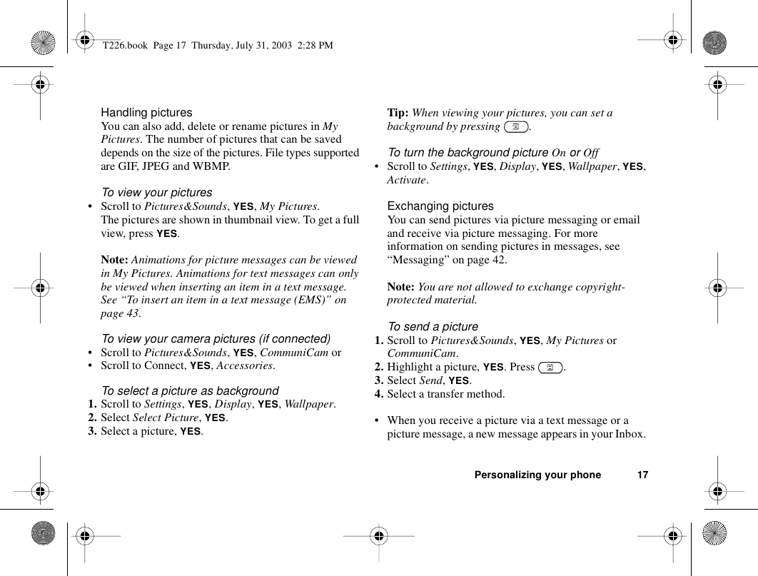 Personalizing your phone 17Handling picturesYou can also add, delete or rename pictures in My Pictures. The number of pictures that can be saved depends on the size of the pictures. File types supported are GIF, JPEG and WBMP.To view your pictures• Scroll to Pictures&amp;Sounds, YES, My Pictures.The pictures are shown in thumbnail view. To get a full view, press YES.Note: Animations for picture messages can be viewed in My Pictures. Animations for text messages can only be viewed when inserting an item in a text message. See “To insert an item in a text message (EMS)” on page 43.To view your camera pictures (if connected)• Scroll to Pictures&amp;Sounds, YES, CommuniCam or• Scroll to Connect, YES, Accessories.To select a picture as background1. Scroll to Settings, YES, Display, YES, Wallpaper.2. Select Select Picture, YES.3. Select a picture, YES.Tip: When viewing your pictures, you can set a background by pressing  .To turn the background picture On or Off• Scroll to Settings, YES, Display, YES, Wallpaper, YES, Activate.Exchanging picturesYou can send pictures via picture messaging or email and receive via picture messaging. For more information on sending pictures in messages, see “Messaging” on page 42. Note: You are not allowed to exchange copyright-protected material. To send a picture1. Scroll to Pictures&amp;Sounds, YES, My Pictures or CommuniCam.2. Highlight a picture, YES. Press  .3. Select Send, YES.4. Select a transfer method.• When you receive a picture via a text message or a picture message, a new message appears in your Inbox. T226.book  Page 17  Thursday, July 31, 2003  2:28 PM