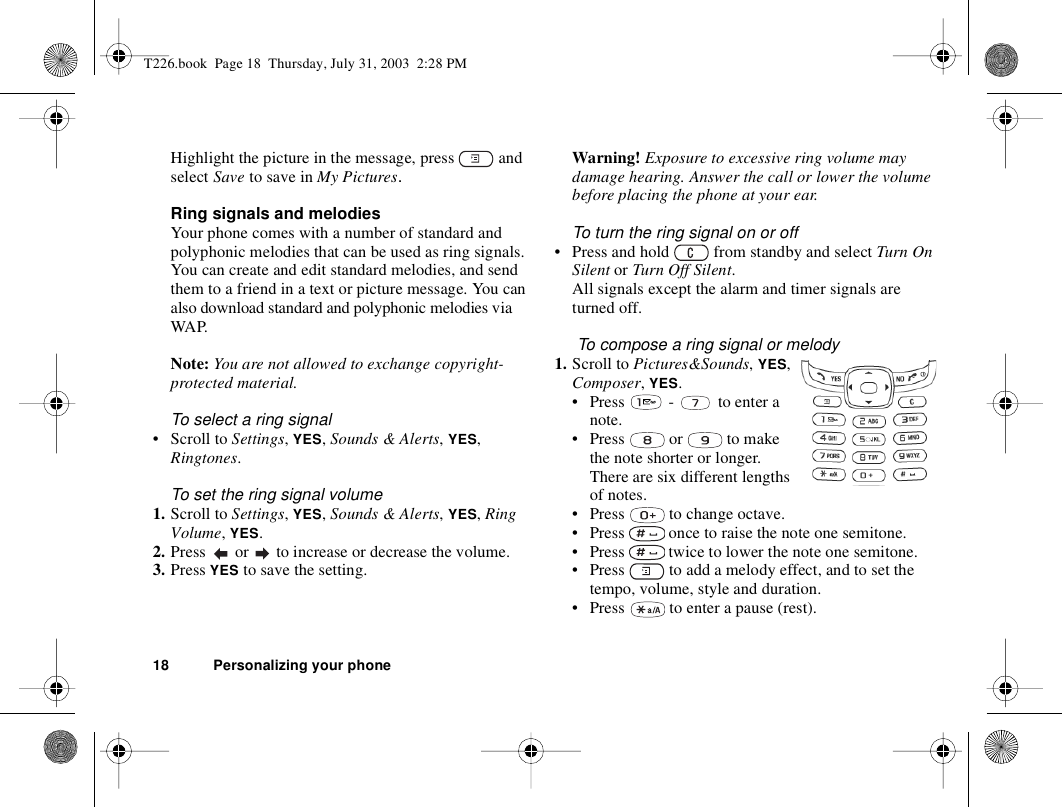 18 Personalizing your phoneHighlight the picture in the message, press   and select Save to save in My Pictures.Ring signals and melodiesYour phone comes with a number of standard and polyphonic melodies that can be used as ring signals. You can create and edit standard melodies, and send them to a friend in a text or picture message. You can also download standard and polyphonic melodies via WAP.Note: You are not allowed to exchange copyright-protected material.To select a ring signal• Scroll to Settings, YES, Sounds &amp; Alerts, YES, Ringtones.To set the ring signal volume1. Scroll to Settings, YES, Sounds &amp; Alerts, YES, Ring Volume, YES.2. Press   or   to increase or decrease the volume.3. Press YES to save the setting.Warning! Exposure to excessive ring volume may damage hearing. Answer the call or lower the volume before placing the phone at your ear.To turn the ring signal on or off• Press and hold   from standby and select Turn On Silent or Turn Off Silent.All signals except the alarm and timer signals are turned off. To compose a ring signal or melody1. Scroll to Pictures&amp;Sounds, YES, Composer, YES.• Press   -   to enter a note.• Press   or   to make the note shorter or longer. There are six different lengths of notes.• Press   to change octave. • Press   once to raise the note one semitone.• Press   twice to lower the note one semitone.• Press   to add a melody effect, and to set the tempo, volume, style and duration.• Press   to enter a pause (rest).T226.book  Page 18  Thursday, July 31, 2003  2:28 PM