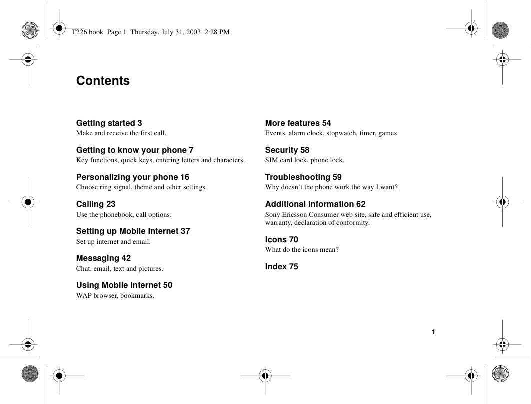 1ContentsGetting started 3Make and receive the first call.Getting to know your phone 7Key functions, quick keys, entering letters and characters.Personalizing your phone 16Choose ring signal, theme and other settings.Calling 23Use the phonebook, call options.Setting up Mobile Internet 37Set up internet and email.Messaging 42Chat, email, text and pictures.Using Mobile Internet 50WAP browser, bookmarks.More features 54Events, alarm clock, stopwatch, timer, games.Security 58SIM card lock, phone lock.Troubleshooting 59Why doesn’t the phone work the way I want?Additional information 62Sony Ericsson Consumer web site, safe and efficient use, warranty, declaration of conformity.Icons 70What do the icons mean?Index 75T226.book  Page 1  Thursday, July 31, 2003  2:28 PM