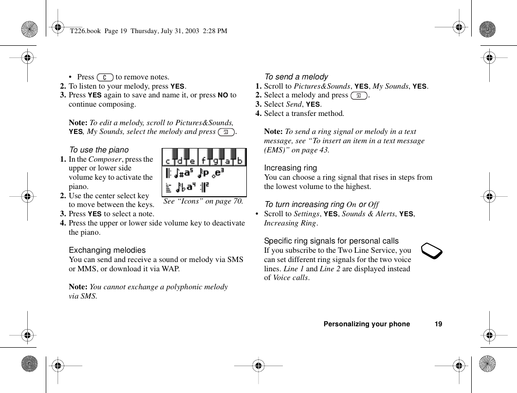 Personalizing your phone 19• Press   to remove notes.2. To listen to your melody, press YES.3. Press YES again to save and name it, or press NO to continue composing.Note: To edit a melody, scroll to Pictures&amp;Sounds, YES, My Sounds, select the melody and press  .To use the piano1. In the Composer, press the upper or lower side volume key to activate the piano.2. Use the center select key to move between the keys.3. Press YES to select a note.4. Press the upper or lower side volume key to deactivate the piano.Exchanging melodiesYou can send and receive a sound or melody via SMS or MMS, or download it via WAP. Note: You cannot exchange a polyphonic melody via SMS.To send a melody1. Scroll to Pictures&amp;Sounds, YES, My Sounds, YES.2. Select a melody and press  .3. Select Send, YES.4. Select a transfer method.Note: To send a ring signal or melody in a text message, see “To insert an item in a text message (EMS)” on page 43.Increasing ringYou can choose a ring signal that rises in steps from the lowest volume to the highest.To turn increasing ring On or Off• Scroll to Settings, YES, Sounds &amp; Alerts, YES, Increasing Ring.Specific ring signals for personal callsIf you subscribe to the Two Line Service, you can set different ring signals for the two voice lines. Line 1 and Line 2 are displayed instead of Voice calls.See “Icons” on page 70.T226.book  Page 19  Thursday, July 31, 2003  2:28 PM