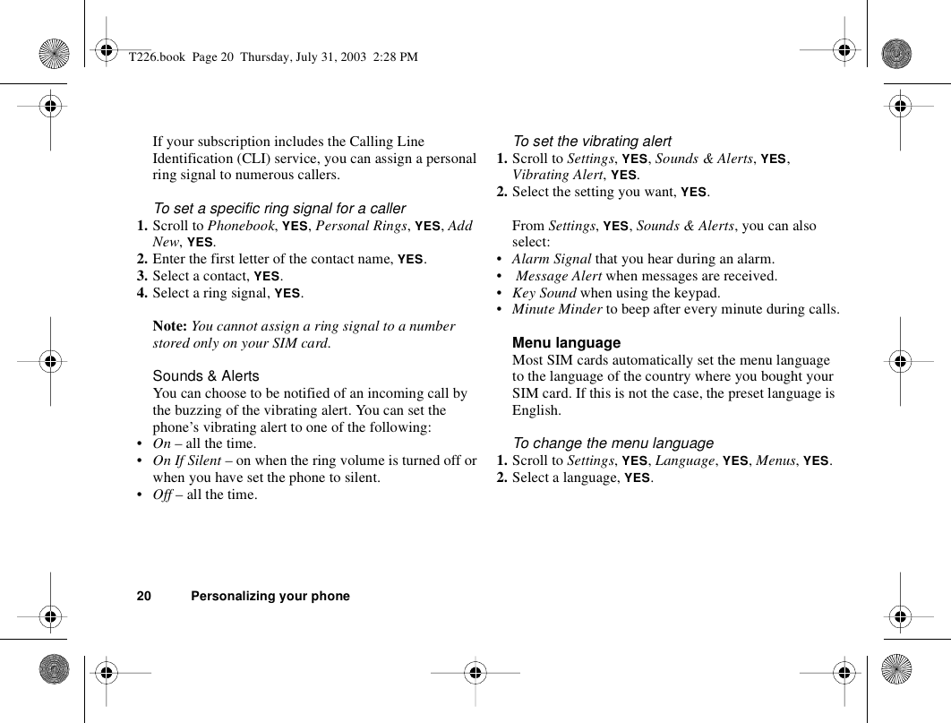 20 Personalizing your phoneIf your subscription includes the Calling Line Identification (CLI) service, you can assign a personal ring signal to numerous callers.To set a specific ring signal for a caller1. Scroll to Phonebook, YES, Personal Rings, YES, Add New, YES.2. Enter the first letter of the contact name, YES.3. Select a contact, YES.4. Select a ring signal, YES.Note: You cannot assign a ring signal to a number stored only on your SIM card.Sounds &amp; AlertsYou can choose to be notified of an incoming call by the buzzing of the vibrating alert. You can set the phone’s vibrating alert to one of the following:•On – all the time.•On If Silent – on when the ring volume is turned off or when you have set the phone to silent.•Off – all the time.To set the vibrating alert1. Scroll to Settings, YES, Sounds &amp; Alerts, YES, Vibrating Alert, YES.2. Select the setting you want, YES.From Settings, YES, Sounds &amp; Alerts, you can also select:•Alarm Signal that you hear during an alarm.• Message Alert when messages are received.•Key Sound when using the keypad.•Minute Minder to beep after every minute during calls.Menu languageMost SIM cards automatically set the menu language to the language of the country where you bought your SIM card. If this is not the case, the preset language is English.To change the menu language1. Scroll to Settings, YES, Language, YES, Menus, YES.2. Select a language, YES.T226.book  Page 20  Thursday, July 31, 2003  2:28 PM
