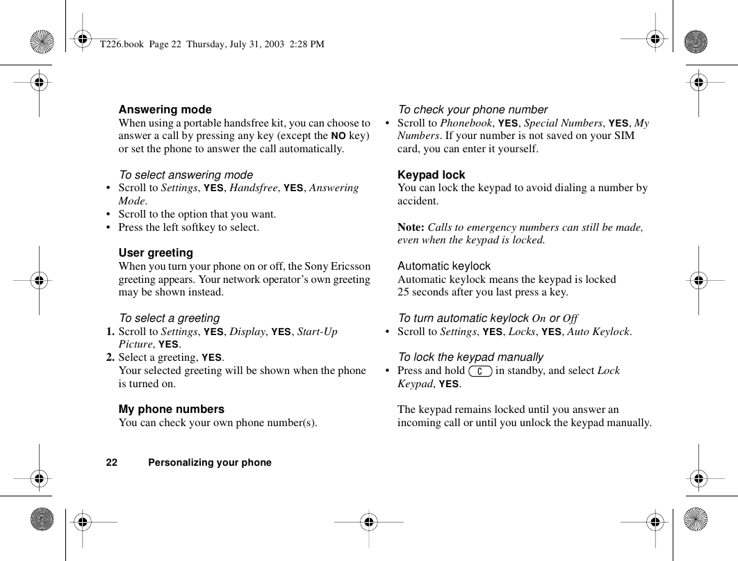22 Personalizing your phoneAnswering modeWhen using a portable handsfree kit, you can choose to answer a call by pressing any key (except the NO key) or set the phone to answer the call automatically.To select answering mode• Scroll to Settings, YES, Handsfree, YES, Answering Mode.• Scroll to the option that you want.• Press the left softkey to select.User greetingWhen you turn your phone on or off, the Sony Ericsson greeting appears. Your network operator’s own greeting may be shown instead.To select a greeting1. Scroll to Settings, YES, Display, YES, Start-Up Picture, YES.2. Select a greeting, YES.Your selected greeting will be shown when the phone is turned on.My phone numbersYou can check your own phone number(s).To check your phone number• Scroll to Phonebook, YES, Special Numbers, YES, My Numbers. If your number is not saved on your SIM card, you can enter it yourself.Keypad lockYou can lock the keypad to avoid dialing a number by accident.Note: Calls to emergency numbers can still be made, even when the keypad is locked.Automatic keylockAutomatic keylock means the keypad is locked 25 seconds after you last press a key.To turn automatic keylock On or Off• Scroll to Settings, YES, Locks, YES, Auto Keylock.To lock the keypad manually• Press and hold   in standby, and select Lock Keypad, YES.The keypad remains locked until you answer an incoming call or until you unlock the keypad manually.T226.book  Page 22  Thursday, July 31, 2003  2:28 PM