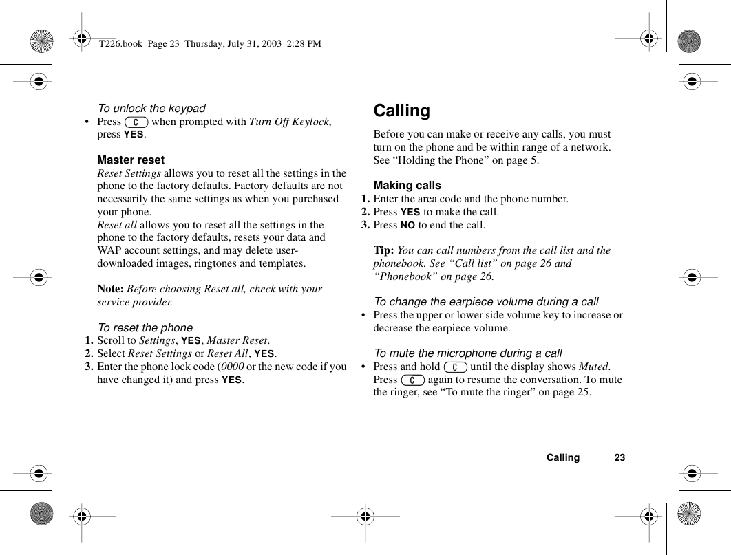 Calling 23To unlock the keypad• Press   when prompted with Turn Off Keylock, press YES.Master resetReset Settings allows you to reset all the settings in the phone to the factory defaults. Factory defaults are not necessarily the same settings as when you purchased your phone.Reset all allows you to reset all the settings in the phone to the factory defaults, resets your data and WAP account settings, and may delete user- downloaded images, ringtones and templates.Note: Before choosing Reset all, check with your service provider.To reset the phone1. Scroll to Settings, YES, Master Reset.2. Select Reset Settings or Reset All, YES.3. Enter the phone lock code (0000 or the new code if you have changed it) and press YES.CallingBefore you can make or receive any calls, you must turn on the phone and be within range of a network. See “Holding the Phone” on page 5.Making calls1. Enter the area code and the phone number.2. Press YES to make the call.3. Press NO to end the call.Tip: You can call numbers from the call list and the phonebook. See “Call list” on page 26 and “Phonebook” on page 26.To change the earpiece volume during a call• Press the upper or lower side volume key to increase or decrease the earpiece volume.To mute the microphone during a call• Press and hold   until the display shows Muted. Press   again to resume the conversation. To mute the ringer, see “To mute the ringer” on page 25.T226.book  Page 23  Thursday, July 31, 2003  2:28 PM