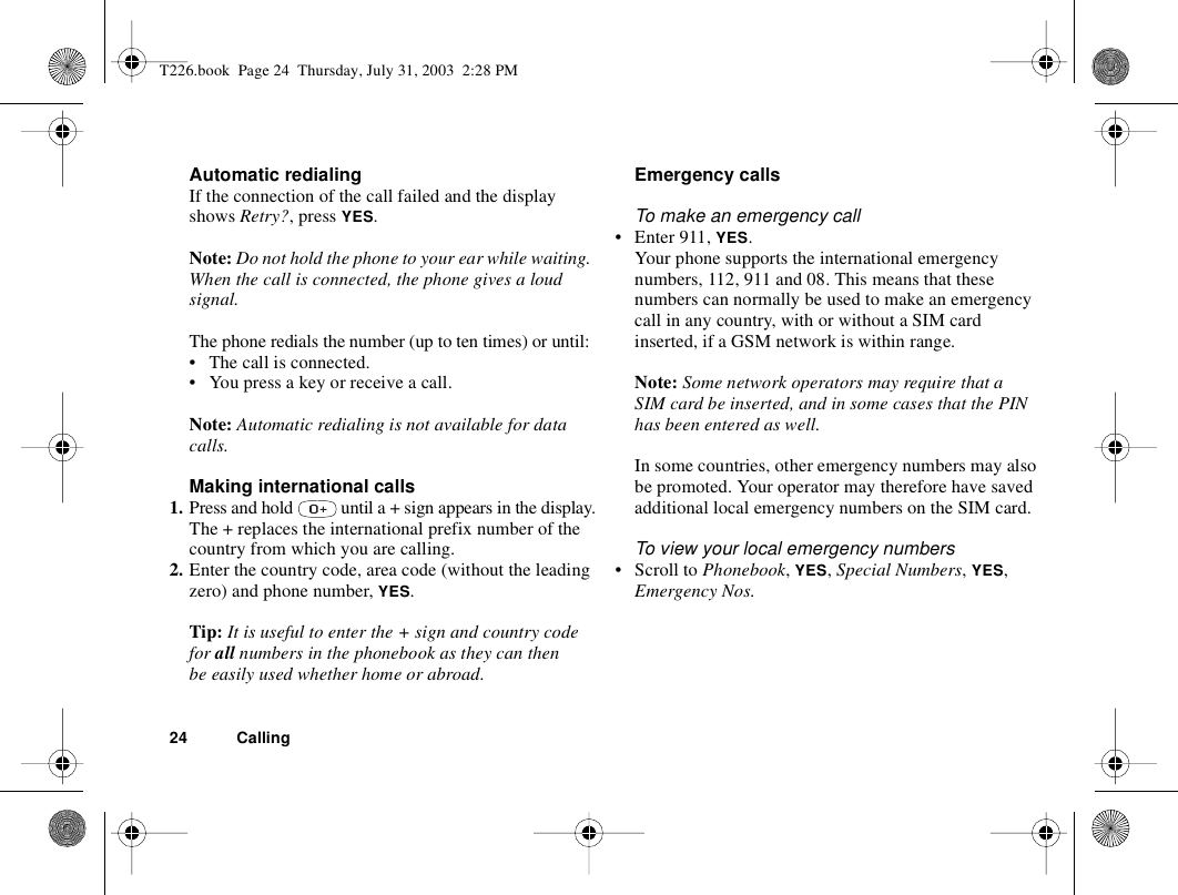 24 CallingAutomatic redialingIf the connection of the call failed and the display shows Retry?, press YES.Note: Do not hold the phone to your ear while waiting. When the call is connected, the phone gives a loud signal.The phone redials the number (up to ten times) or until:• The call is connected.• You press a key or receive a call.Note: Automatic redialing is not available for data calls.Making international calls1. Press and hold   until a + sign appears in the display.The + replaces the international prefix number of the country from which you are calling.2. Enter the country code, area code (without the leading zero) and phone number, YES.Tip: It is useful to enter the + sign and country code for all numbers in the phonebook as they can then be easily used whether home or abroad.Emergency callsTo make an emergency call• Enter 911, YES.Your phone supports the international emergency numbers, 112, 911 and 08. This means that these numbers can normally be used to make an emergency call in any country, with or without a SIM card inserted, if a GSM network is within range.Note: Some network operators may require that a SIM card be inserted, and in some cases that the PIN has been entered as well.In some countries, other emergency numbers may also be promoted. Your operator may therefore have saved additional local emergency numbers on the SIM card.To view your local emergency numbers• Scroll to Phonebook, YES, Special Numbers, YES, Emergency Nos.T226.book  Page 24  Thursday, July 31, 2003  2:28 PM