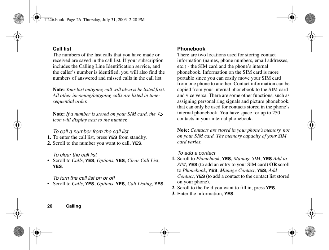26 CallingCall listThe numbers of the last calls that you have made or received are saved in the call list. If your subscription includes the Calling Line Identification service, and the caller’s number is identified, you will also find the numbers of answered and missed calls in the call list.Note: Your last outgoing call will always be listed first. All other incoming/outgoing calls are listed in time-sequential order.Note: If a number is stored on your SIM card, the   icon will display next to the number.To call a number from the call list1. To enter the call list, press YES from standby.2. Scroll to the number you want to call, YES.To clear the call list• Scroll to Calls, YES, Options, YES, Clear Call List, YES.To turn the call list on or off • Scroll to Calls, YES, Options, YES, Call Listing, YES.PhonebookThere are two locations used for storing contact information (names, phone numbers, email addresses, etc.) - the SIM card and the phone’s internal phonebook. Information on the SIM card is more portable since you can easily move your SIM card from one phone to another. Contact information can be copied from your internal phonebook to the SIM card and vice versa. There are some other functions, such as assigning personal ring signals and picture phonebook, that can only be used for contacts stored in the phone’s internal phonebook. You have space for up to 250 contacts in your internal phonebook.Note: Contacts are stored in your phone’s memory, not on your SIM card. The memory capacity of your SIM card varies.To add a contact1. Scroll to Phonebook, YES, Manage SIM, YES Add to SIM, YES (to add an entry to your SIM card) OR scroll to Phonebook, YES, Manage Contact, YES, Add Contact, YES (to add a contact to the contact list stored on your phone).2. Scroll to the field you want to fill in, press YES.3. Enter the information, YES.T226.book  Page 26  Thursday, July 31, 2003  2:28 PM