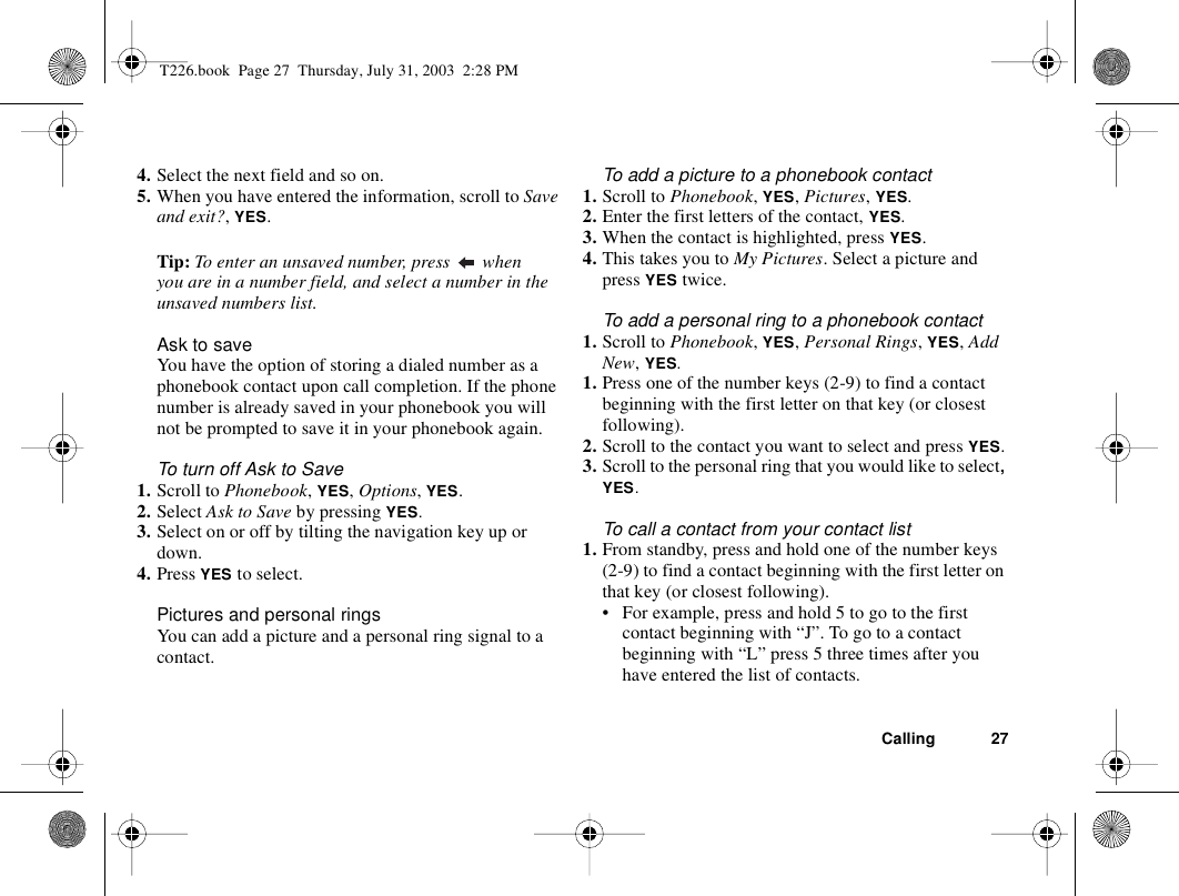 Calling 274. Select the next field and so on.5. When you have entered the information, scroll to Save and exit?, YES.Tip: To enter an unsaved number, press   when you are in a number field, and select a number in the unsaved numbers list.Ask to saveYou have the option of storing a dialed number as a phonebook contact upon call completion. If the phone number is already saved in your phonebook you will not be prompted to save it in your phonebook again.To turn off Ask to Save1. Scroll to Phonebook, YES, Options, YES.2. Select Ask to Save by pressing YES.3. Select on or off by tilting the navigation key up or down.4. Press YES to select.Pictures and personal ringsYou can add a picture and a personal ring signal to a contact.To add a picture to a phonebook contact1. Scroll to Phonebook, YES, Pictures, YES.2. Enter the first letters of the contact, YES.3. When the contact is highlighted, press YES.4. This takes you to My Pictures. Select a picture and press YES twice.To add a personal ring to a phonebook contact1. Scroll to Phonebook, YES, Personal Rings, YES, Add New, YES.1. Press one of the number keys (2-9) to find a contact beginning with the first letter on that key (or closest following).2. Scroll to the contact you want to select and press YES.3. Scroll to the personal ring that you would like to select, YES.To call a contact from your contact list1. From standby, press and hold one of the number keys (2-9) to find a contact beginning with the first letter on that key (or closest following).• For example, press and hold 5 to go to the first contact beginning with “J”. To go to a contact beginning with “L” press 5 three times after you have entered the list of contacts.T226.book  Page 27  Thursday, July 31, 2003  2:28 PM
