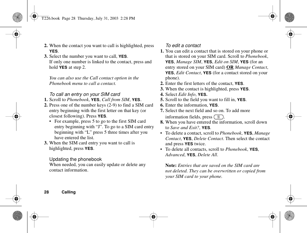 28 Calling2. When the contact you want to call is highlighted, press YES. 3. Select the number you want to call, YES.If only one number is linked to the contact, press and hold YES at step 2.You can also use the Call contact option in the Phonebook menu to call a contact.To call an entry on your SIM card1. Scroll to Phonebook, YES, Call from SIM, YES.2. Press one of the number keys (2-9) to find a SIM card entry beginning with the first letter on that key (or closest following). Press YES.• For example, press 5 to go to the first SIM card entry beginning with “J”. To go to a SIM card entry beginning with “L” press 5 three times after you have entered the list.3. When the SIM card entry you want to call is highlighted, press YES. Updating the phonebookWhen needed, you can easily update or delete any contact information.To edit a contact1. You can edit a contact that is stored on your phone or that is stored on your SIM card. Scroll to Phonebook, YES, Manage SIM, YES, Edit on SIM, YES (for an entry stored on your SIM card) OR Manage Contact, YES, Edit Contact, YES (for a contact stored on your phone).2. Enter the first letters of the contact, YES.3. When the contact is highlighted, press YES.4. Select Edit Info, YES. 5. Scroll to the field you want to fill in, YES.6. Enter the information, YES.7. Select the next field and so on. To add more information fields, press  .8. When you have entered the information, scroll down to Save and Exit?, YES.• To delete a contact, scroll to Phonebook, YES, Manage Contact, YES, Delete Contact. Then select the contact and press YES twice.• To delete all contacts, scroll to Phonebook, YES, Advanced, YES, Delete All.Note: Entries that are saved on the SIM card are not deleted. They can be overwritten or copied from your SIM card to your phone.T226.book  Page 28  Thursday, July 31, 2003  2:28 PM