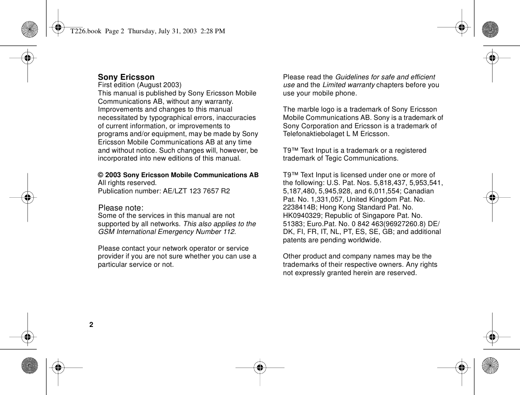 2Sony EricssonFirst edition (August 2003)This manual is published by Sony Ericsson Mobile Communications AB, without any warranty. Improvements and changes to this manual necessitated by typographical errors, inaccuracies of current information, or improvements to programs and/or equipment, may be made by Sony Ericsson Mobile Communications AB at any time and without notice. Such changes will, however, be incorporated into new editions of this manual.© 2003 Sony Ericsson Mobile Communications ABAll rights reserved.Publication number: AE/LZT 123 7657 R2Please note:Some of the services in this manual are not supported by all networks. This also applies to the GSM International Emergency Number 112.Please contact your network operator or service provider if you are not sure whether you can use a particular service or not.Please read the Guidelines for safe and efficient use and the Limited warranty chapters before you use your mobile phone.The marble logo is a trademark of Sony Ericsson Mobile Communications AB. Sony is a trademark of Sony Corporation and Ericsson is a trademark of Telefonaktiebolaget L M Ericsson.T9™ Text Input is a trademark or a registered trademark of Tegic Communications.T9™ Text Input is licensed under one or more of the following: U.S. Pat. Nos. 5,818,437, 5,953,541, 5,187,480, 5,945,928, and 6,011,554; Canadian Pat. No. 1,331,057, United Kingdom Pat. No. 2238414B; Hong Kong Standard Pat. No. HK0940329; Republic of Singapore Pat. No. 51383; Euro.Pat. No. 0 842 463(96927260.8) DE/DK, FI, FR, IT, NL, PT, ES, SE, GB; and additional patents are pending worldwide.Other product and company names may be the trademarks of their respective owners. Any rights not expressly granted herein are reserved.T226.book  Page 2  Thursday, July 31, 2003  2:28 PM