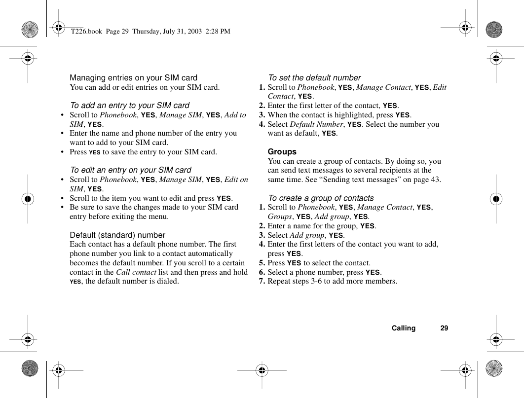 Calling 29Managing entries on your SIM cardYou can add or edit entries on your SIM card.To add an entry to your SIM card• Scroll to Phonebook, YES, Manage SIM, YES, Add to SIM, YES.• Enter the name and phone number of the entry you want to add to your SIM card.•Press YES to save the entry to your SIM card.To edit an entry on your SIM card• Scroll to Phonebook, YES, Manage SIM, YES, Edit on SIM, YES.• Scroll to the item you want to edit and press YES.• Be sure to save the changes made to your SIM card entry before exiting the menu.Default (standard) number Each contact has a default phone number. The first phone number you link to a contact automatically becomes the default number. If you scroll to a certain contact in the Call contact list and then press and hold YES, the default number is dialed.To set the default number1. Scroll to Phonebook, YES, Manage Contact, YES, Edit Contact, YES.2. Enter the first letter of the contact, YES.3. When the contact is highlighted, press YES.4. Select Default Number, YES. Select the number you want as default, YES.GroupsYou can create a group of contacts. By doing so, you can send text messages to several recipients at the same time. See “Sending text messages” on page 43. To create a group of contacts1. Scroll to Phonebook, YES, Manage Contact, YES, Groups, YES, Add group, YES.2. Enter a name for the group, YES.3. Select Add group, YES.4. Enter the first letters of the contact you want to add, press YES.5. Press YES to select the contact.6. Select a phone number, press YES.7. Repeat steps 3-6 to add more members.T226.book  Page 29  Thursday, July 31, 2003  2:28 PM