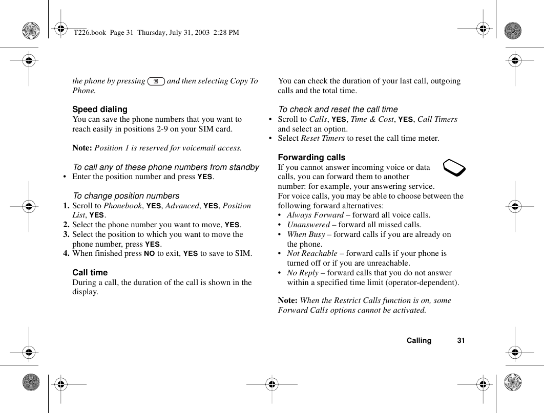 Calling 31the phone by pressing   and then selecting Copy To Phone.Speed dialingYou can save the phone numbers that you want to reach easily in positions 2-9 on your SIM card.Note: Position 1 is reserved for voicemail access.To call any of these phone numbers from standby• Enter the position number and press YES.To change position numbers 1. Scroll to Phonebook, YES, Advanced, YES, Position List, YES.2. Select the phone number you want to move, YES.3. Select the position to which you want to move the phone number, press YES.4. When finished press NO to exit, YES to save to SIM.Call timeDuring a call, the duration of the call is shown in the display.You can check the duration of your last call, outgoing calls and the total time.To check and reset the call time• Scroll to Calls, YES, Time &amp; Cost, YES, Call Timers and select an option.• Select Reset Timers to reset the call time meter.Forwarding callsIf you cannot answer incoming voice or data calls, you can forward them to another number: for example, your answering service.For voice calls, you may be able to choose between the following forward alternatives:•Always Forward – forward all voice calls.•Unanswered – forward all missed calls.•When Busy – forward calls if you are already on the phone.•Not Reachable – forward calls if your phone is turned off or if you are unreachable.•No Reply – forward calls that you do not answer within a specified time limit (operator-dependent).Note: When the Restrict Calls function is on, some Forward Calls options cannot be activated.T226.book  Page 31  Thursday, July 31, 2003  2:28 PM
