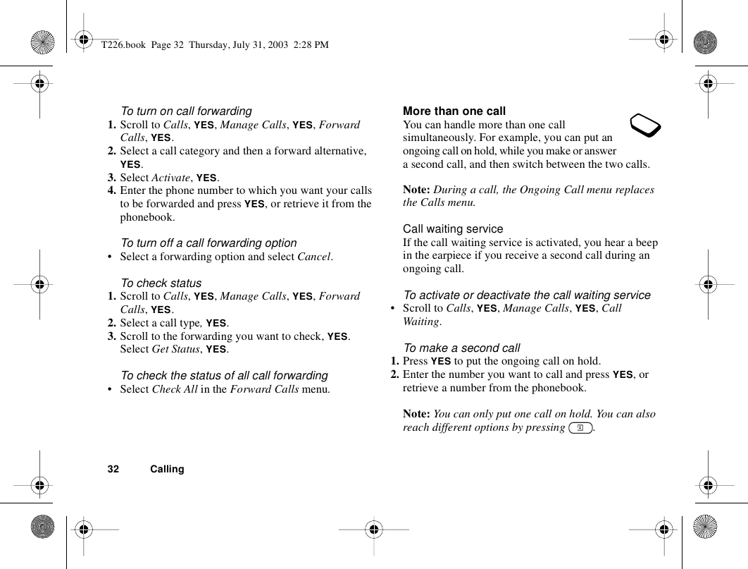 32 CallingTo turn on call forwarding1. Scroll to Calls, YES, Manage Calls, YES, Forward Calls, YES.2. Select a call category and then a forward alternative, YES.3. Select Activate, YES.4. Enter the phone number to which you want your calls to be forwarded and press YES, or retrieve it from the phonebook.To turn off a call forwarding option• Select a forwarding option and select Cancel.To check status1. Scroll to Calls, YES, Manage Calls, YES, Forward Calls, YES.2. Select a call type, YES.3. Scroll to the forwarding you want to check, YES. Select Get Status, YES.To check the status of all call forwarding• Select Check All in the Forward Calls menu.More than one callYou can handle more than one call simultaneously. For example, you can put an ongoing call on hold, while you make or answer a second call, and then switch between the two calls. Note: During a call, the Ongoing Call menu replaces the Calls menu.Call waiting serviceIf the call waiting service is activated, you hear a beep in the earpiece if you receive a second call during an ongoing call.To activate or deactivate the call waiting service• Scroll to Calls, YES, Manage Calls, YES, Call Waiting.To make a second call1. Press YES to put the ongoing call on hold.2. Enter the number you want to call and press YES, or retrieve a number from the phonebook.Note: You can only put one call on hold. You can also reach different options by pressing  .T226.book  Page 32  Thursday, July 31, 2003  2:28 PM