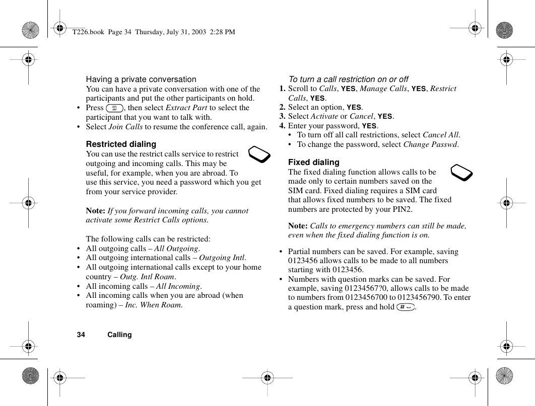 34 CallingHaving a private conversationYou can have a private conversation with one of the participants and put the other participants on hold.• Press  , then select Extract Part to select the participant that you want to talk with.• Select Join Calls to resume the conference call, again.Restricted dialingYou can use the restrict calls service to restrict outgoing and incoming calls. This may be useful, for example, when you are abroad. To use this service, you need a password which you get from your service provider.Note: If you forward incoming calls, you cannot activate some Restrict Calls options.The following calls can be restricted:• All outgoing calls – All Outgoing.• All outgoing international calls – Outgoing Intl.• All outgoing international calls except to your home country – Outg. Intl Roam.• All incoming calls – All Incoming.• All incoming calls when you are abroad (when roaming) – Inc. When Roam.To turn a call restriction on or off1. Scroll to Calls, YES, Manage Calls, YES, Restrict Calls, YES.2. Select an option, YES.3. Select Activate or Cancel, YES.4. Enter your password, YES.• To turn off all call restrictions, select Cancel All.• To change the password, select Change Passwd.Fixed dialingThe fixed dialing function allows calls to be made only to certain numbers saved on the SIM card. Fixed dialing requires a SIM card that allows fixed numbers to be saved. The fixed numbers are protected by your PIN2.Note: Calls to emergency numbers can still be made, even when the fixed dialing function is on.• Partial numbers can be saved. For example, saving 0123456 allows calls to be made to all numbers starting with 0123456.• Numbers with question marks can be saved. For example, saving 01234567?0, allows calls to be made to numbers from 0123456700 to 0123456790. To enter a question mark, press and hold  .T226.book  Page 34  Thursday, July 31, 2003  2:28 PM