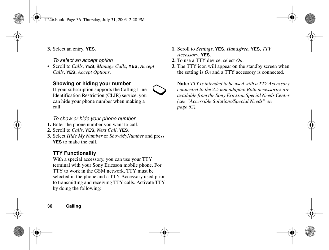 36 Calling3. Select an entry, YES.To select an accept option• Scroll to Calls, YES, Manage Calls, YES, Accept Calls, YES, Accept Options.Showing or hiding your numberIf your subscription supports the Calling Line Identification Restriction (CLIR) service, you can hide your phone number when making a call.To show or hide your phone number1. Enter the phone number you want to call.2. Scroll to Calls, YES, Next Call, YES.3. Select Hide My Number or ShowMyNumber and press YES to make the call.TTY FunctionalityWith a special accessory, you can use your TTY terminal with your Sony Ericsson mobile phone. For TTY to work in the GSM network, TTY must be selected in the phone and a TTY Accessory used prior to transmitting and receiving TTY calls. Activate TTY by doing the following:1. Scroll to Settings, YES, Handsfree, YES, TTY Accessory, YES.2. To use a TTY device, select On.3. The TTY icon will appear on the standby screen when the setting is On and a TTY accessory is connected.Note: TTY is intended to be used with a TTY Accessory connected to the 2.5 mm adapter. Both accessories are available from the Sony Ericsson Special Needs Center (see “Accessible Solutions/Special Needs” on page 62).T226.book  Page 36  Thursday, July 31, 2003  2:28 PM