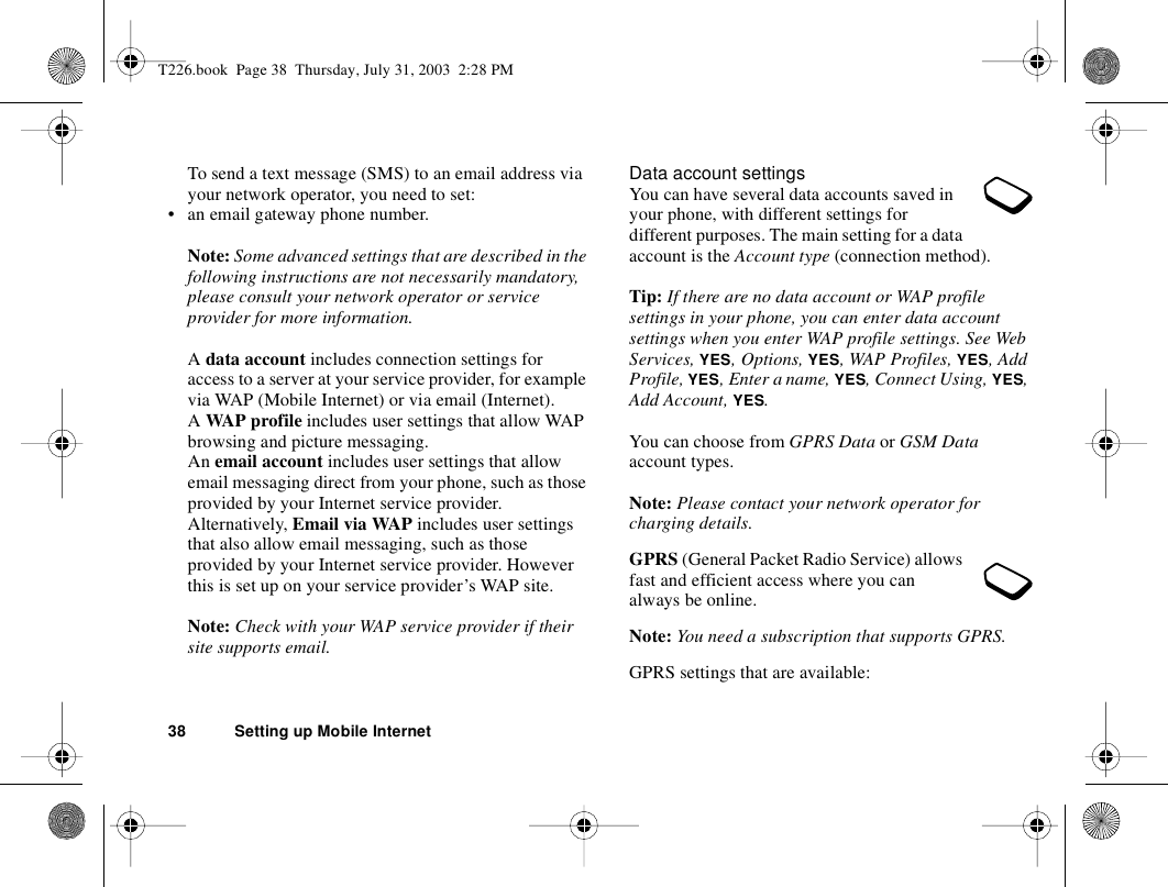 38 Setting up Mobile InternetTo send a text message (SMS) to an email address via your network operator, you need to set:• an email gateway phone number.Note: Some advanced settings that are described in the following instructions are not necessarily mandatory, please consult your network operator or service provider for more information.A data account includes connection settings for access to a server at your service provider, for example via WAP (Mobile Internet) or via email (Internet).A WAP profile includes user settings that allow WAP browsing and picture messaging.An email account includes user settings that allow email messaging direct from your phone, such as those provided by your Internet service provider.Alternatively, Email via WAP includes user settings that also allow email messaging, such as those provided by your Internet service provider. However this is set up on your service provider’s WAP site.Note: Check with your WAP service provider if their site supports email.Data account settingsYou can have several data accounts saved in your phone, with different settings for different purposes. The main setting for a data account is the Account type (connection method). Tip: If there are no data account or WAP profile settings in your phone, you can enter data account settings when you enter WAP profile settings. See Web Services, YES, Options, YES, WAP Profiles, YES, Add Profile, YES, Enter a name, YES, Connect Using, YES, Add Account, YES.You can choose from GPRS Data or GSM Data account types.Note: Please contact your network operator for charging details.GPRS (General Packet Radio Service) allows fast and efficient access where you can always be online. Note: You need a subscription that supports GPRS.GPRS settings that are available:T226.book  Page 38  Thursday, July 31, 2003  2:28 PM