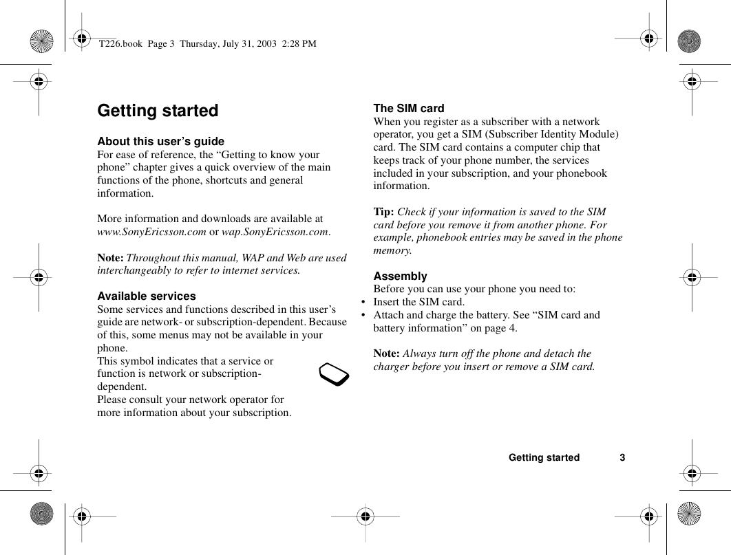 Getting started 3Getting startedAbout this user’s guideFor ease of reference, the “Getting to know your phone” chapter gives a quick overview of the main functions of the phone, shortcuts and general information. More information and downloads are available at www.SonyEricsson.com or wap.SonyEricsson.com.Note: Throughout this manual, WAP and Web are used interchangeably to refer to internet services.Available servicesSome services and functions described in this user’s guide are network- or subscription-dependent. Because of this, some menus may not be available in your phone.This symbol indicates that a service or function is network or subscription-dependent.Please consult your network operator for more information about your subscription.The SIM cardWhen you register as a subscriber with a network operator, you get a SIM (Subscriber Identity Module) card. The SIM card contains a computer chip that keeps track of your phone number, the services included in your subscription, and your phonebook information.Tip: Check if your information is saved to the SIM card before you remove it from another phone. For example, phonebook entries may be saved in the phone memory.AssemblyBefore you can use your phone you need to:• Insert the SIM card.• Attach and charge the battery. See “SIM card and battery information” on page 4.Note: Always turn off the phone and detach the charger before you insert or remove a SIM card.T226.book  Page 3  Thursday, July 31, 2003  2:28 PM