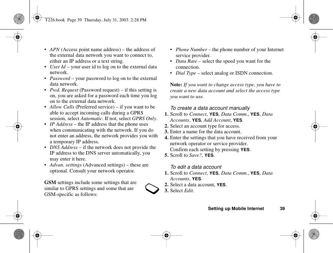 Setting up Mobile Internet 39•APN (Access point name address) – the address of the external data network you want to connect to, either an IP address or a text string.•User Id – your user id to log on to the external data network.•Password – your password to log on to the external data network.•Pwd. Request (Password request) – if this setting is on, you are asked for a password each time you log on to the external data network.•Allow Calls (Preferred service) – if you want to be able to accept incoming calls during a GPRS session, select Automatic. If not, select GPRS Only.•IP Address – the IP address that the phone uses when communicating with the network. If you do not enter an address, the network provides you with a temporary IP address.•DNS Address – if the network does not provide the IP address to the DNS server automatically, you may enter it here.•Advan. settings (Advanced settings) – these are optional. Consult your network operator.GSM settings include some settings that are similar to GPRS settings and some that are GSM-specific as follows:•Phone Number – the phone number of your Internet service provider.•Data Rate – select the speed you want for the connection.•Dial Type – select analog or ISDN connection.Note: If you want to change access type, you have to create a new data account and select the access type you want to use.To create a data account manually1. Scroll to Connect, YES, Data Comm., YES, Data Accounts, YES, Add Account, YES.2. Select an account type for access.3. Enter a name for the data account.4. Enter the settings that you have received from your network operator or service provider.Confirm each setting by pressing YES.5. Scroll to Save?, YES.To edit a data account1. Scroll to Connect, YES, Data Comm., YES, Data Accounts, YES.2. Select a data account, YES.3. Select Edit.T226.book  Page 39  Thursday, July 31, 2003  2:28 PM