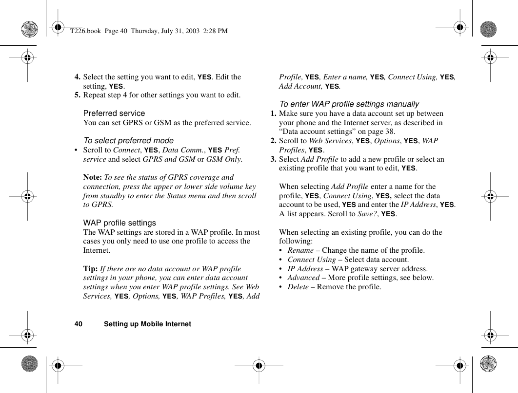 40 Setting up Mobile Internet4. Select the setting you want to edit, YES. Edit the setting, YES.5. Repeat step 4 for other settings you want to edit.Preferred serviceYou can set GPRS or GSM as the preferred service. To select preferred mode• Scroll to Connect, YES, Data Comm., YES Pref. service and select GPRS and GSM or GSM Only.Note: To see the status of GPRS coverage and connection, press the upper or lower side volume key from standby to enter the Status menu and then scroll to GPRS.WAP profile settingsThe WAP settings are stored in a WAP profile. In most cases you only need to use one profile to access the Internet.Tip: If there are no data account or WAP profile settings in your phone, you can enter data account settings when you enter WAP profile settings. See Web Services, YES, Options, YES, WAP Profiles, YES, Add Profile, YES, Enter a name, YES, Connect Using, YES, Add Account, YES.To enter WAP profile settings manually1. Make sure you have a data account set up between your phone and the Internet server, as described in “Data account settings” on page 38.2. Scroll to Web Services, YES, Options, YES, WAP Profiles, YES.3. Select Add Profile to add a new profile or select an existing profile that you want to edit, YES.When selecting Add Profile enter a name for the profile, YES, Connect Using, YES, select the data account to be used, YES and enter the IP Address, YES. A list appears. Scroll to Save?, YES.When selecting an existing profile, you can do the following:•Rename – Change the name of the profile.•Connect Using – Select data account.•IP Address – WAP gateway server address.•Advanced – More profile settings, see below.•Delete – Remove the profile.T226.book  Page 40  Thursday, July 31, 2003  2:28 PM