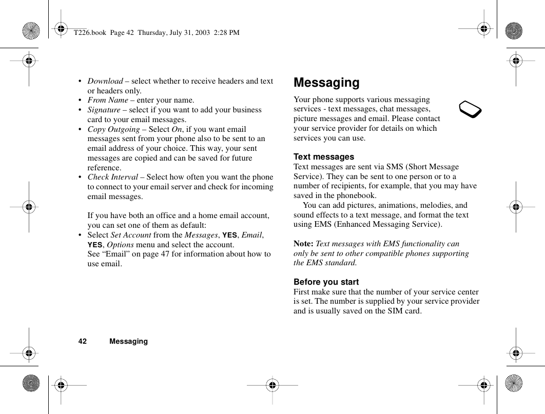 42 Messaging•Download – select whether to receive headers and text or headers only.•From Name – enter your name.•Signature – select if you want to add your business card to your email messages.•Copy Outgoing – Select On, if you want email messages sent from your phone also to be sent to an email address of your choice. This way, your sent messages are copied and can be saved for future reference.•Check Interval – Select how often you want the phone to connect to your email server and check for incoming email messages.If you have both an office and a home email account, you can set one of them as default:• Select Set Account from the Messages, YES, Email, YES, Options menu and select the account.See “Email” on page 47 for information about how to use email.MessagingYour phone supports various messaging services - text messages, chat messages, picture messages and email. Please contact your service provider for details on which services you can use.Text messagesText messages are sent via SMS (Short Message Service). They can be sent to one person or to a number of recipients, for example, that you may have saved in the phonebook.You can add pictures, animations, melodies, and sound effects to a text message, and format the text using EMS (Enhanced Messaging Service).Note: Text messages with EMS functionality can only be sent to other compatible phones supporting the EMS standard.Before you startFirst make sure that the number of your service center is set. The number is supplied by your service provider and is usually saved on the SIM card.T226.book  Page 42  Thursday, July 31, 2003  2:28 PM