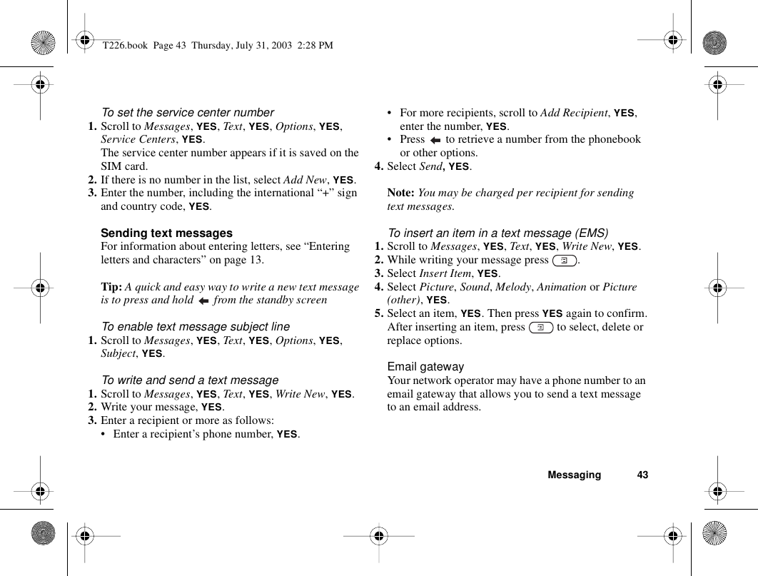 Messaging 43To set the service center number1. Scroll to Messages, YES, Text, YES, Options, YES, Service Centers, YES.The service center number appears if it is saved on the SIM card.2. If there is no number in the list, select Add New, YES.3. Enter the number, including the international “+” sign and country code, YES.Sending text messagesFor information about entering letters, see “Entering letters and characters” on page 13.Tip: A quick and easy way to write a new text message is to press and hold   from the standby screenTo enable text message subject line1. Scroll to Messages, YES, Text, YES, Options, YES, Subject, YES.To write and send a text message1. Scroll to Messages, YES, Text, YES, Write New, YES.2. Write your message, YES.3. Enter a recipient or more as follows:• Enter a recipient’s phone number, YES. • For more recipients, scroll to Add Recipient, YES, enter the number, YES.• Press   to retrieve a number from the phonebook or other options.4. Select Send, YES.Note: You may be charged per recipient for sending text messages.To insert an item in a text message (EMS)1. Scroll to Messages, YES, Text, YES, Write New, YES.2. While writing your message press  .3. Select Insert Item, YES.4. Select Picture, Sound, Melody, Animation or Picture (other), YES.5. Select an item, YES. Then press YES again to confirm.After inserting an item, press   to select, delete or replace options.Email gatewayYour network operator may have a phone number to an email gateway that allows you to send a text message to an email address.T226.book  Page 43  Thursday, July 31, 2003  2:28 PM