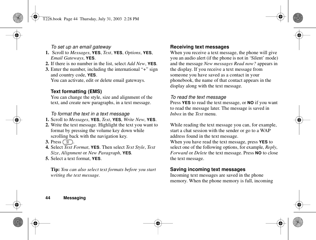 44 MessagingTo set up an email gateway1.  Scroll to Messages, YES, Text, YES, Options, YES, Email Gateways, YES.2. If there is no number in the list, select Add New, YES.3. Enter the number, including the international “+” sign and country code, YES.You can activate, edit or delete email gateways.Text formatting (EMS)You can change the style, size and alignment of the text, and create new paragraphs, in a text message.To format the text in a text message1. Scroll to Messages, YES, Text, YES, Write New, YES.2. Write the text message. Highlight the text you want to format by pressing the volume key down while scrolling back with the navigation key.3. Press  .4. Select Text Format, YES. Then select Text Style, Text Size, Alignment or New Paragraph, YES.5. Select a text format, YES.Tip: You can also select text formats before you start writing the text message.Receiving text messagesWhen you receive a text message, the phone will give you an audio alert (if the phone is not in ‘Silent’ mode) and the message New messages Read now? appears in the display. If you receive a text message from someone you have saved as a contact in your phonebook, the name of that contact appears in the display along with the text message.To read the text messagePress YES to read the text message, or NO if you want to read the message later. The message is saved in Inbox in the Text menu.While reading the text message you can, for example, start a chat session with the sender or go to a WAP address found in the text message.When you have read the text message, press YES to select one of the following options, for example, Reply, Forward or Delete the text message. Press NO to close the text message.Saving incoming text messagesIncoming text messages are saved in the phone memory. When the phone memory is full, incoming T226.book  Page 44  Thursday, July 31, 2003  2:28 PM