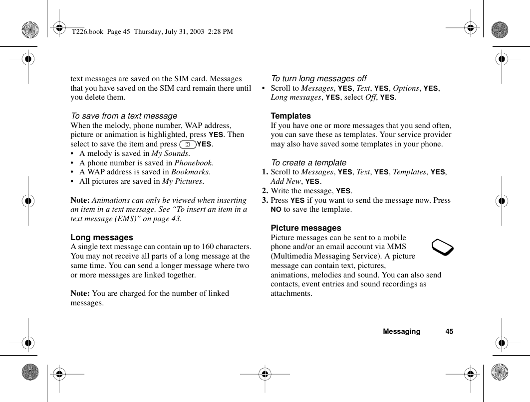 Messaging 45text messages are saved on the SIM card. Messages that you have saved on the SIM card remain there until you delete them.To save from a text messageWhen the melody, phone number, WAP address, picture or animation is highlighted, press YES. Then select to save the item and press  YES.• A melody is saved in My Sounds.• A phone number is saved in Phonebook.• A WAP address is saved in Bookmarks.• All pictures are saved in My Pictures.Note: Animations can only be viewed when inserting an item in a text message. See “To insert an item in a text message (EMS)” on page 43.Long messagesA single text message can contain up to 160 characters. You may not receive all parts of a long message at the same time. You can send a longer message where two or more messages are linked together. Note: You are charged for the number of linked messages.To turn long messages off• Scroll to Messages, YES, Text, YES, Options, YES, Long messages, YES, select Off, YES.TemplatesIf you have one or more messages that you send often, you can save these as templates. Your service provider may also have saved some templates in your phone.To create a template1. Scroll to Messages, YES, Text, YES, Templates, YES, Add New, YES.2. Write the message, YES.3. Press YES if you want to send the message now. Press NO to save the template.Picture messagesPicture messages can be sent to a mobile phone and/or an email account via MMS (Multimedia Messaging Service). A picture message can contain text, pictures, animations, melodies and sound. You can also send contacts, event entries and sound recordings as attachments.T226.book  Page 45  Thursday, July 31, 2003  2:28 PM