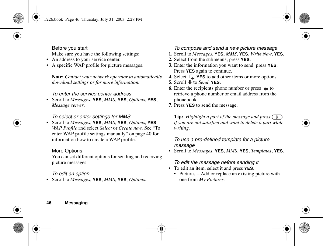 46 MessagingBefore you startMake sure you have the following settings:• An address to your service center.• A specific WAP profile for picture messages.Note: Contact your network operator to automatically download settings or for more information.To enter the service center address• Scroll to Messages, YES, MMS, YES, Options, YES, Message server.To select or enter settings for MMS• Scroll to Messages, YES, MMS, YES, Options, YES, WAP Profile and select Select or Create new. See “To enter WAP profile settings manually” on page 40 for information how to create a WAP profile.More OptionsYou can set different options for sending and receiving picture messages.To edit an option• Scroll to Messages, YES, MMS, YES, Options.To compose and send a new picture message1. Scroll to Messages, YES, MMS, YES, Write New, YES. 2. Select from the submenus, press YES. 3. Enter the information you want to send, press YES. Press YES again to continue.4. Select , YES to add other items or more options.5. Scroll  to Send, YES.6. Enter the recipients phone number or press   to retrieve a phone number or email address from the phonebook.7. Press YES to send the message.Tip:  Highlight a part of the message and press   if you are not satisfied and want to delete a part while writing. To use a pre-defined template for a picture message• Scroll to Messages, YES, MMS, YES, Templates, YES.To edit the message before sending it• To edit an item, select it and press YES.• Pictures – Add or replace an existing picture with one from My Pictures.T226.book  Page 46  Thursday, July 31, 2003  2:28 PM