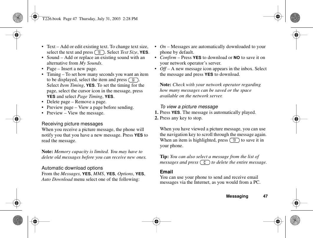 Messaging 47• Text – Add or edit existing text. To change text size, select the text and press  . Select Text Size, YES.• Sound – Add or replace an existing sound with an alternative from My Sounds. • Page – Insert a new page.• Timing – To set how many seconds you want an item to be displayed, select the item and press  . Select Item Timing, YES. To set the timing for the page, select the cursor icon in the message, press YES and select Page Timing, YES.• Delete page – Remove a page.• Preview page – View a page before sending.• Preview – View the message.Receiving picture messagesWhen you receive a picture message, the phone will notify you that you have a new message. Press YES to read the message.Note: Memory capacity is limited. You may have to delete old messages before you can receive new ones.Automatic download optionsFrom the Messages, YES, MMS, YES, Options, YES, Auto Download menu select one of the following:•On – Messages are automatically downloaded to your phone by default.•Confirm – Press YES to download or NO to save it on your network operator’s server.•Off – A new message icon appears in the inbox. Select the message and press YES to download.Note: Check with your network operator regarding how many messages can be saved or the space available on the network server.To view a picture message1. Press YES. The message is automatically played.2. Press any key to stop.When you have viewed a picture message, you can use the navigation key to scroll through the message again. When an item is highlighted, press   to save it in your phone.Tip: You can also select a message from the list of messages and press   to delete the entire message.EmailYou can use your phone to send and receive email messages via the Internet, as you would from a PC.T226.book  Page 47  Thursday, July 31, 2003  2:28 PM