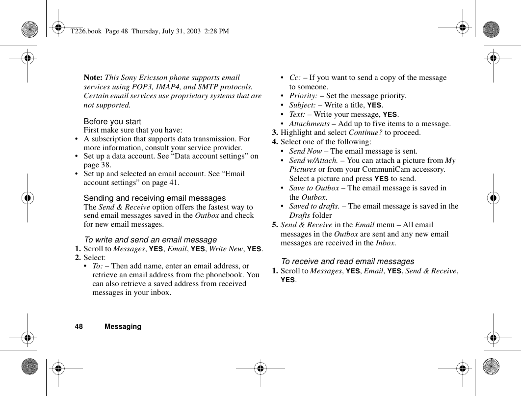 48 MessagingNote: This Sony Ericsson phone supports email services using POP3, IMAP4, and SMTP protocols. Certain email services use proprietary systems that are not supported.Before you startFirst make sure that you have:• A subscription that supports data transmission. For more information, consult your service provider.• Set up a data account. See “Data account settings” on page 38.• Set up and selected an email account. See “Email account settings” on page 41.Sending and receiving email messagesThe Send &amp; Receive option offers the fastest way to send email messages saved in the Outbox and check for new email messages.To write and send an email message1. Scroll to Messages, YES, Email, YES, Write New, YES.2. Select:•To: – Then add name, enter an email address, or retrieve an email address from the phonebook. You can also retrieve a saved address from received messages in your inbox.•Cc: – If you want to send a copy of the message to someone.•Priority: – Set the message priority.•Subject: – Write a title, YES.•Text: – Write your message, YES.•Attachments – Add up to five items to a message.3. Highlight and select Continue? to proceed.4. Select one of the following:•Send Now – The email message is sent.•Send w/Attach. – You can attach a picture from My Pictures or from your CommuniCam accessory. Select a picture and press YES to send.•Save to Outbox – The email message is saved in the Outbox.•Saved to drafts. – The email message is saved in the Drafts folder5. Send &amp; Receive in the Email menu – All email messages in the Outbox are sent and any new email messages are received in the Inbox.To receive and read email messages1. Scroll to Messages, YES, Email, YES, Send &amp; Receive, YES.T226.book  Page 48  Thursday, July 31, 2003  2:28 PM