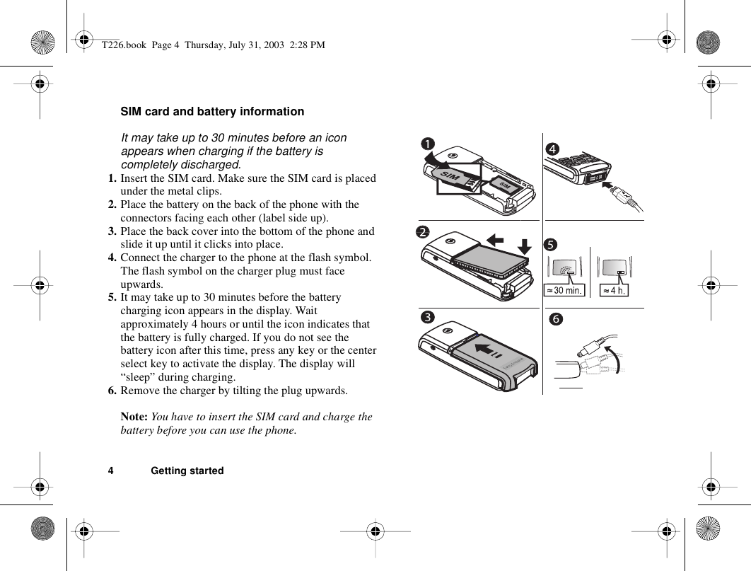 4 Getting startedSIM card and battery informationIt may take up to 30 minutes before an icon appears when charging if the battery is completely discharged. 1. Insert the SIM card. Make sure the SIM card is placed under the metal clips.2. Place the battery on the back of the phone with the connectors facing each other (label side up).3. Place the back cover into the bottom of the phone and slide it up until it clicks into place.4. Connect the charger to the phone at the flash symbol. The flash symbol on the charger plug must face upwards.5. It may take up to 30 minutes before the battery charging icon appears in the display. Wait approximately 4 hours or until the icon indicates that the battery is fully charged. If you do not see the battery icon after this time, press any key or the center select key to activate the display. The display will “sleep” during charging.6. Remove the charger by tilting the plug upwards.Note: You have to insert the SIM card and charge the battery before you can use the phone.T226.book  Page 4  Thursday, July 31, 2003  2:28 PM