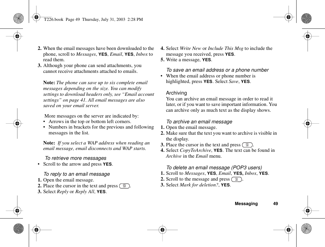 Messaging 492. When the email messages have been downloaded to the phone, scroll to Messages, YES, Email, YES, Inbox to read them.3. Although your phone can send attachments, you cannot receive attachments attached to emails.Note: The phone can save up to six complete email messages depending on the size. You can modify settings to download headers only, see “Email account settings” on page 41. All email messages are also saved on your email server. More messages on the server are indicated by:• Arrows in the top or bottom left corners.• Numbers in brackets for the previous and following messages in the list.Note:  If you select a WAP address when reading an email message, email disconnects and WAP starts. To retrieve more messages• Scroll to the arrow and press YES.To reply to an email message1. Open the email message.2. Place the cursor in the text and press  .3. Select Reply or Reply All, YES.4. Select Write New or Include This Msg to include the message you received, press YES.5. Write a message, YES.To save an email address or a phone number• When the email address or phone number is highlighted, press YES. Select Save, YES.ArchivingYou can archive an email message in order to read it later, or if you want to save important information. You can archive only as much text as the display shows.To archive an email message1. Open the email message.2. Make sure that the text you want to archive is visible in the display.3. Place the cursor in the text and press  .4. Select CopyToArchive, YES. The text can be found in Archive in the Email menu.To delete an email message (POP3 users)1. Scroll to Messages, YES, Email, YES, Inbox, YES.2. Scroll to the message and press  .3. Select Mark for deletion?, YES.T226.book  Page 49  Thursday, July 31, 2003  2:28 PM