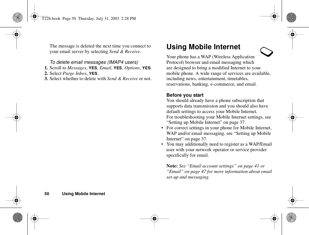 50 Using Mobile InternetThe message is deleted the next time you connect to your email server by selecting Send &amp; Receive.To delete email messages (IMAP4 users)1. Scroll to Messages, YES, Email, YES, Options, YES.2. Select Purge Inbox, YES.3. Select whether to delete with Send &amp; Receive or not.Using Mobile InternetYour phone has a WAP (Wireless Application Protocol) browser and email messaging which are designed to bring a modified Internet to your mobile phone. A wide range of services are available, including news, entertainment, timetables, reservations, banking, e-commerce, and email.Before you startYou should already have a phone subscription that supports data transmission and you should also have default settings to access your Mobile Internet.For troubleshooting your Mobile Internet settings, see “Setting up Mobile Internet” on page 37.• For correct settings in your phone for Mobile Internet, WAP and/or email messaging, see “Setting up Mobile Internet” on page 37.• You may additionally need to register as a WAP/Email user with your network operator or service provider specifically for email.Note: See “Email account settings” on page 41 or “Email” on page 47 for more information about email set-up and messaging.T226.book  Page 50  Thursday, July 31, 2003  2:28 PM