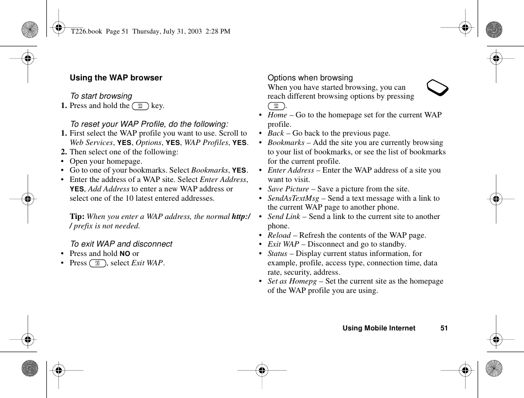 Using Mobile Internet 51Using the WAP browserTo start browsing1. Press and hold the   key.To reset your WAP Profile, do the following:1. First select the WAP profile you want to use. Scroll to Web Services, YES, Options, YES, WAP Profiles, YES.2. Then select one of the following: • Open your homepage.• Go to one of your bookmarks. Select Bookmarks, YES. • Enter the address of a WAP site. Select Enter Address, YES, Add Address to enter a new WAP address or select one of the 10 latest entered addresses.Tip: When you enter a WAP address, the normal http:// prefix is not needed.To exit WAP and disconnect• Press and hold NO or• Press , select Exit WAP.Options when browsingWhen you have started browsing, you can reach different browsing options by pressing .•Home – Go to the homepage set for the current WAP profile.•Back – Go back to the previous page.•Bookmarks – Add the site you are currently browsing to your list of bookmarks, or see the list of bookmarks for the current profile.•Enter Address – Enter the WAP address of a site you want to visit.•Save Picture – Save a picture from the site.•SendAsTextMsg – Send a text message with a link to the current WAP page to another phone.•Send Link – Send a link to the current site to another phone.•Reload – Refresh the contents of the WAP page.•Exit WAP – Disconnect and go to standby.•Status – Display current status information, for example, profile, access type, connection time, data rate, security, address.•Set as Homepg – Set the current site as the homepage of the WAP profile you are using.T226.book  Page 51  Thursday, July 31, 2003  2:28 PM