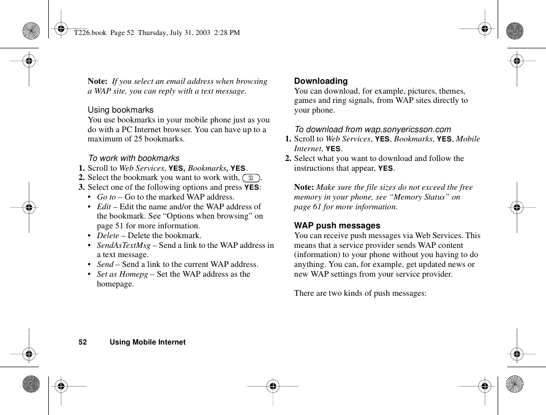 52 Using Mobile InternetNote:  If you select an email address when browsing a WAP site, you can reply with a text message.Using bookmarksYou use bookmarks in your mobile phone just as you do with a PC Internet browser. You can have up to a maximum of 25 bookmarks.To work with bookmarks 1. Scroll to Web Services, YES, Bookmarks, YES.2. Select the bookmark you want to work with,  .3. Select one of the following options and press YES:•Go to – Go to the marked WAP address.•Edit – Edit the name and/or the WAP address of the bookmark. See “Options when browsing” on page 51 for more information.•Delete – Delete the bookmark.•SendAsTextMsg – Send a link to the WAP address in a text message.•Send – Send a link to the current WAP address.•Set as Homepg – Set the WAP address as the homepage.DownloadingYou can download, for example, pictures, themes, games and ring signals, from WAP sites directly to your phone.To download from wap.sonyericsson.com1. Scroll to Web Services, YES, Bookmarks, YES, Mobile Internet, YES.2. Select what you want to download and follow the instructions that appear, YES.Note: Make sure the file sizes do not exceed the free memory in your phone, see “Memory Status” on page 61 for more information.WAP push messagesYou can receive push messages via Web Services. This means that a service provider sends WAP content (information) to your phone without you having to do anything. You can, for example, get updated news or new WAP settings from your service provider.There are two kinds of push messages:T226.book  Page 52  Thursday, July 31, 2003  2:28 PM