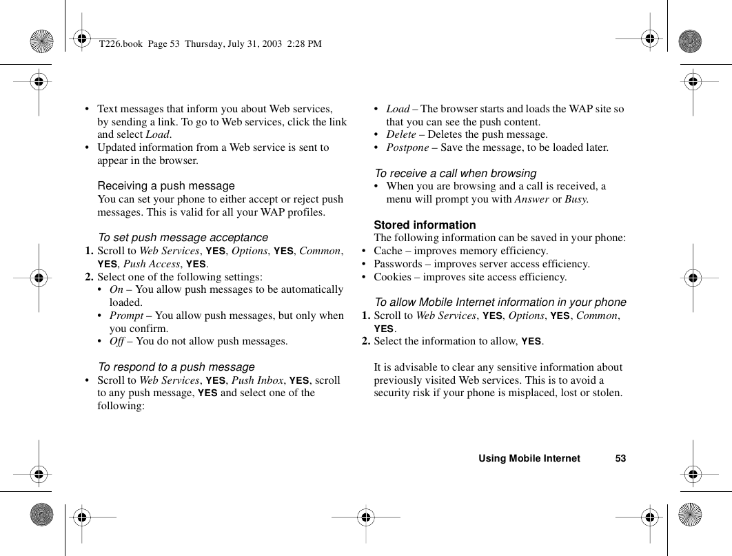 Using Mobile Internet 53• Text messages that inform you about Web services, by sending a link. To go to Web services, click the link and select Load.• Updated information from a Web service is sent to appear in the browser.Receiving a push messageYou can set your phone to either accept or reject push messages. This is valid for all your WAP profiles. To set push message acceptance1. Scroll to Web Services, YES, Options, YES, Common, YES, Push Access, YES.2. Select one of the following settings:•On – You allow push messages to be automatically loaded.•Prompt – You allow push messages, but only when you confirm.•Off – You do not allow push messages.To respond to a push message• Scroll to Web Services, YES, Push Inbox, YES, scroll to any push message, YES and select one of the following:•Load – The browser starts and loads the WAP site so that you can see the push content.•Delete – Deletes the push message.•Postpone – Save the message, to be loaded later.To receive a call when browsing• When you are browsing and a call is received, a menu will prompt you with Answer or Busy.Stored informationThe following information can be saved in your phone:• Cache – improves memory efficiency.• Passwords – improves server access efficiency.• Cookies – improves site access efficiency.To allow Mobile Internet information in your phone1. Scroll to Web Services, YES, Options, YES, Common, YES.2. Select the information to allow, YES.It is advisable to clear any sensitive information about previously visited Web services. This is to avoid a security risk if your phone is misplaced, lost or stolen.T226.book  Page 53  Thursday, July 31, 2003  2:28 PM