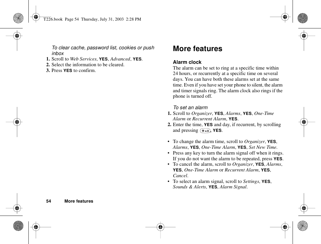 54 More featuresTo clear cache, password list, cookies or push inbox1. Scroll to Web Services, YES, Advanced, YES.2. Select the information to be cleared.3. Press YES to confirm.More featuresAlarm clockThe alarm can be set to ring at a specific time within 24 hours, or recurrently at a specific time on several days. You can have both these alarms set at the same time. Even if you have set your phone to silent, the alarm and timer signals ring. The alarm clock also rings if the phone is turned off.To set an alarm1. Scroll to Organizer, YES, Alarms, YES, One-Time Alarm or Recurrent Alarm, YES.2. Enter the time, YES and day, if recurrent, by scrolling and pressing  , YES.• To change the alarm time, scroll to Organizer, YES, Alarms, YES, One-Time Alarm, YES, Set New Time.• Press any key to turn the alarm signal off when it rings.If you do not want the alarm to be repeated, press YES.• To cancel the alarm, scroll to Organizer, YES, Alarms, YES, One-Time Alarm or Recurrent Alarm, YES, Cancel.• To select an alarm signal, scroll to Settings, YES, Sounds &amp; Alerts, YES, Alarm Signal.T226.book  Page 54  Thursday, July 31, 2003  2:28 PM