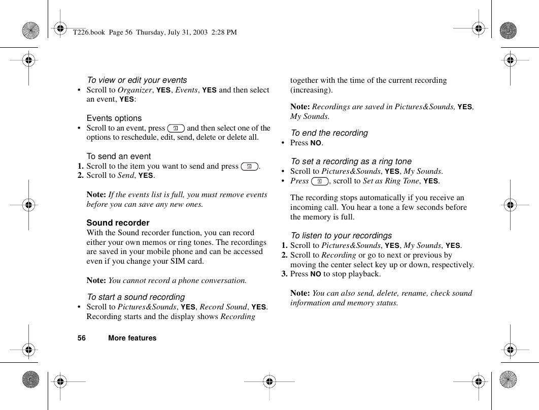56 More featuresTo view or edit your events• Scroll to Organizer, YES, Events, YES and then select an event, YES:Events options• Scroll to an event, press   and then select one of the options to reschedule, edit, send, delete or delete all.To send an event1. Scroll to the item you want to send and press  .2. Scroll to Send, YES.Note: If the events list is full, you must remove events before you can save any new ones.Sound recorderWith the Sound recorder function, you can record either your own memos or ring tones. The recordings are saved in your mobile phone and can be accessed even if you change your SIM card.Note: You cannot record a phone conversation.To start a sound recording•Scroll to Pictures&amp;Sounds, YES, Record Sound, YES. Recording starts and the display shows Recording together with the time of the current recording (increasing). Note: Recordings are saved in Pictures&amp;Sounds, YES, My Sounds.To end the recording• Press NO.To set a recording as a ring tone• Scroll to Pictures&amp;Sounds, YES, My Sounds.•Press  , scroll to Set as Ring Tone, YES.The recording stops automatically if you receive an incoming call. You hear a tone a few seconds before the memory is full.To listen to your recordings1. Scroll to Pictures&amp;Sounds, YES, My Sounds, YES. 2. Scroll to Recording or go to next or previous by moving the center select key up or down, respectively.3. Press NO to stop playback.Note: You can also send, delete, rename, check sound information and memory status.T226.book  Page 56  Thursday, July 31, 2003  2:28 PM