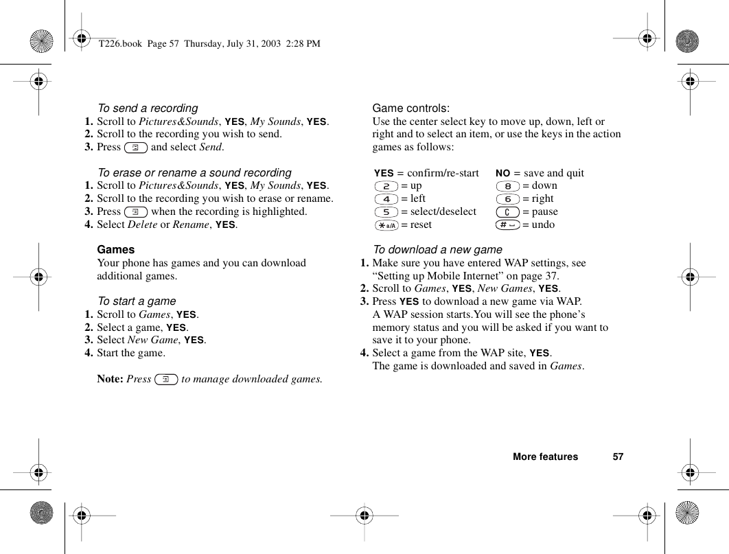 More features 57To send a recording1. Scroll to Pictures&amp;Sounds, YES, My Sounds, YES.2. Scroll to the recording you wish to send.3. Press   and select Send.To erase or rename a sound recording1. Scroll to Pictures&amp;Sounds, YES, My Sounds, YES.2. Scroll to the recording you wish to erase or rename.3. Press   when the recording is highlighted.4. Select Delete or Rename, YES.GamesYour phone has games and you can download additional games.To start a game1. Scroll to Games, YES.2. Select a game, YES.3. Select New Game, YES.4. Start the game.Note: Press   to manage downloaded games.Game controls:Use the center select key to move up, down, left or right and to select an item, or use the keys in the action games as follows:To download a new game1. Make sure you have entered WAP settings, see “Setting up Mobile Internet” on page 37.2. Scroll to Games, YES, New Games, YES.3. Press YES to download a new game via WAP. A WAP session starts.You will see the phone’s memory status and you will be asked if you want to save it to your phone.4. Select a game from the WAP site, YES.The game is downloaded and saved in Games.YES = confirm/re-start NO = save and quit = up  = down = left  = right = select/deselect  = pause = reset  = undoT226.book  Page 57  Thursday, July 31, 2003  2:28 PM