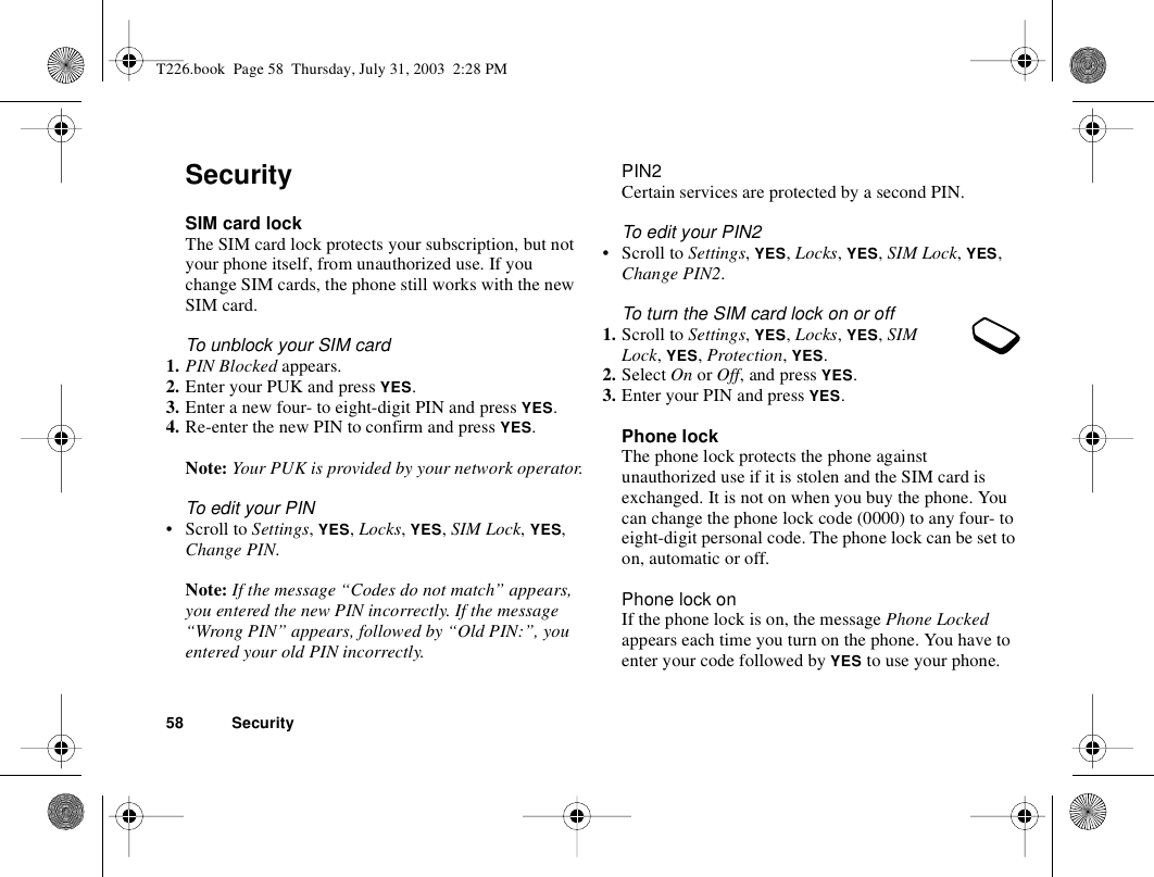 58 SecuritySecuritySIM card lockThe SIM card lock protects your subscription, but not your phone itself, from unauthorized use. If you change SIM cards, the phone still works with the new SIM card.To unblock your SIM card 1. PIN Blocked appears.2. Enter your PUK and press YES.3. Enter a new four- to eight-digit PIN and press YES.4. Re-enter the new PIN to confirm and press YES.Note: Your PUK is provided by your network operator.To edit your PIN• Scroll to Settings, YES, Locks, YES, SIM Lock, YES, Change PIN.Note: If the message “Codes do not match” appears, you entered the new PIN incorrectly. If the message “Wrong PIN” appears, followed by “Old PIN:”, you entered your old PIN incorrectly.PIN2Certain services are protected by a second PIN.To edit your PIN2• Scroll to Settings, YES, Locks, YES, SIM Lock, YES, Change PIN2.To turn the SIM card lock on or off1. Scroll to Settings, YES, Locks, YES, SIM Lock, YES, Protection, YES.2. Select On or Off, and press YES.3. Enter your PIN and press YES.Phone lockThe phone lock protects the phone against unauthorized use if it is stolen and the SIM card is exchanged. It is not on when you buy the phone. You can change the phone lock code (0000) to any four- to eight-digit personal code. The phone lock can be set to on, automatic or off.Phone lock onIf the phone lock is on, the message Phone Locked appears each time you turn on the phone. You have to enter your code followed by YES to use your phone.T226.book  Page 58  Thursday, July 31, 2003  2:28 PM