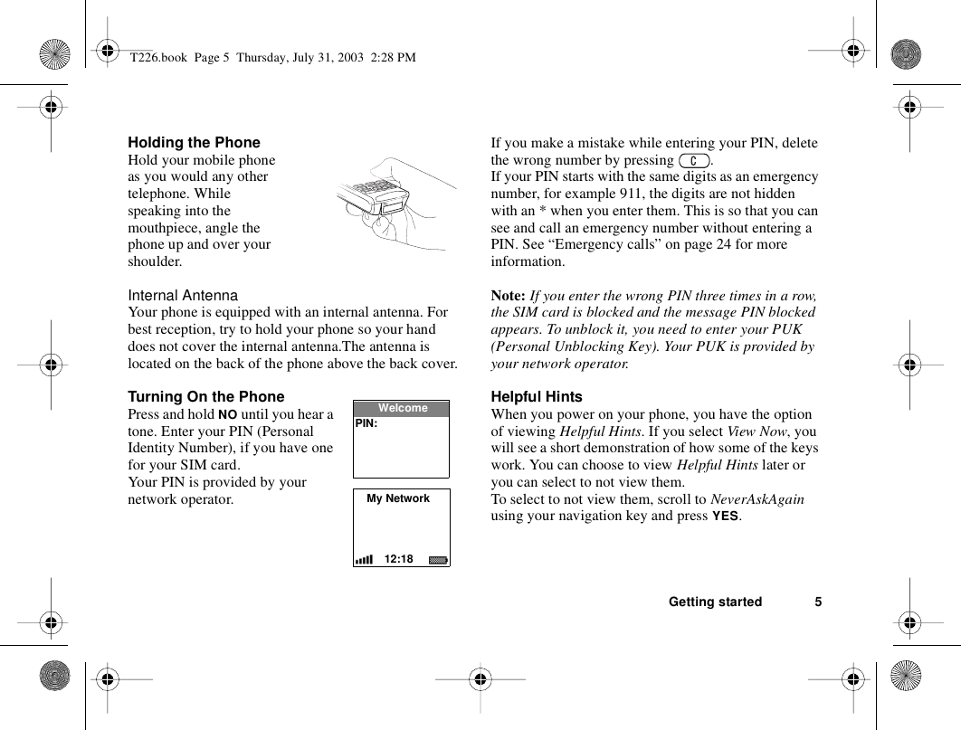 Getting started 5Holding the PhoneHold your mobile phone as you would any other telephone. While speaking into the mouthpiece, angle the phone up and over your shoulder.Internal AntennaYour phone is equipped with an internal antenna. For best reception, try to hold your phone so your hand does not cover the internal antenna.The antenna is located on the back of the phone above the back cover.Turning On the PhonePress and hold NO until you hear a tone. Enter your PIN (Personal Identity Number), if you have one for your SIM card.Your PIN is provided by your network operator.If you make a mistake while entering your PIN, delete the wrong number by pressing  .If your PIN starts with the same digits as an emergency number, for example 911, the digits are not hidden with an * when you enter them. This is so that you can see and call an emergency number without entering a PIN. See “Emergency calls” on page 24 for more information.Note: If you enter the wrong PIN three times in a row, the SIM card is blocked and the message PIN blocked appears. To unblock it, you need to enter your PUK (Personal Unblocking Key). Your PUK is provided by your network operator.Helpful HintsWhen you power on your phone, you have the option of viewing Helpful Hints. If you select View Now, you will see a short demonstration of how some of the keys work. You can choose to view Helpful Hints later or you can select to not view them. To select to not view them, scroll to NeverAskAgain using your navigation key and press YES.My Network12:18WelcomePIN:T226.book  Page 5  Thursday, July 31, 2003  2:28 PM