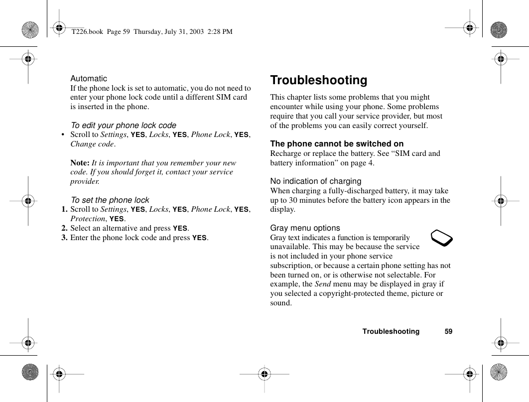 Troubleshooting 59AutomaticIf the phone lock is set to automatic, you do not need to enter your phone lock code until a different SIM card is inserted in the phone.To edit your phone lock code• Scroll to Settings, YES, Locks, YES, Phone Lock, YES, Change code.Note: It is important that you remember your new code. If you should forget it, contact your service provider.To set the phone lock1. Scroll to Settings, YES, Locks, YES, Phone Lock, YES, Protection, YES.2. Select an alternative and press YES.3. Enter the phone lock code and press YES.TroubleshootingThis chapter lists some problems that you might encounter while using your phone. Some problems require that you call your service provider, but most of the problems you can easily correct yourself.The phone cannot be switched onRecharge or replace the battery. See “SIM card and battery information” on page 4.No indication of chargingWhen charging a fully-discharged battery, it may take up to 30 minutes before the battery icon appears in the display.Gray menu optionsGray text indicates a function is temporarily unavailable. This may be because the service is not included in your phone service subscription, or because a certain phone setting has not been turned on, or is otherwise not selectable. For example, the Send menu may be displayed in gray if you selected a copyright-protected theme, picture or sound.T226.book  Page 59  Thursday, July 31, 2003  2:28 PM