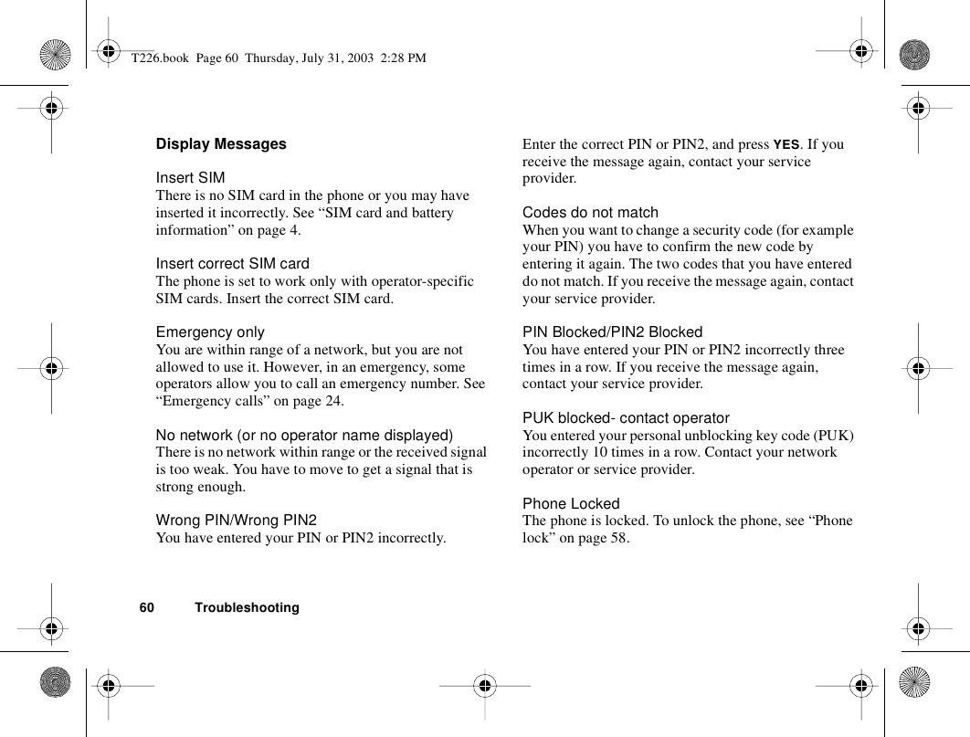 60 TroubleshootingDisplay MessagesInsert SIMThere is no SIM card in the phone or you may have inserted it incorrectly. See “SIM card and battery information” on page 4.Insert correct SIM cardThe phone is set to work only with operator-specific SIM cards. Insert the correct SIM card.Emergency onlyYou are within range of a network, but you are not allowed to use it. However, in an emergency, some operators allow you to call an emergency number. See “Emergency calls” on page 24.No network (or no operator name displayed)There is no network within range or the received signal is too weak. You have to move to get a signal that is strong enough.Wrong PIN/Wrong PIN2You have entered your PIN or PIN2 incorrectly.Enter the correct PIN or PIN2, and press YES. If you receive the message again, contact your service provider.Codes do not matchWhen you want to change a security code (for example your PIN) you have to confirm the new code by entering it again. The two codes that you have entered do not match. If you receive the message again, contact your service provider.PIN Blocked/PIN2 BlockedYou have entered your PIN or PIN2 incorrectly three times in a row. If you receive the message again, contact your service provider.PUK blocked- contact operatorYou entered your personal unblocking key code (PUK) incorrectly 10 times in a row. Contact your network operator or service provider.Phone LockedThe phone is locked. To unlock the phone, see “Phone lock” on page 58.T226.book  Page 60  Thursday, July 31, 2003  2:28 PM