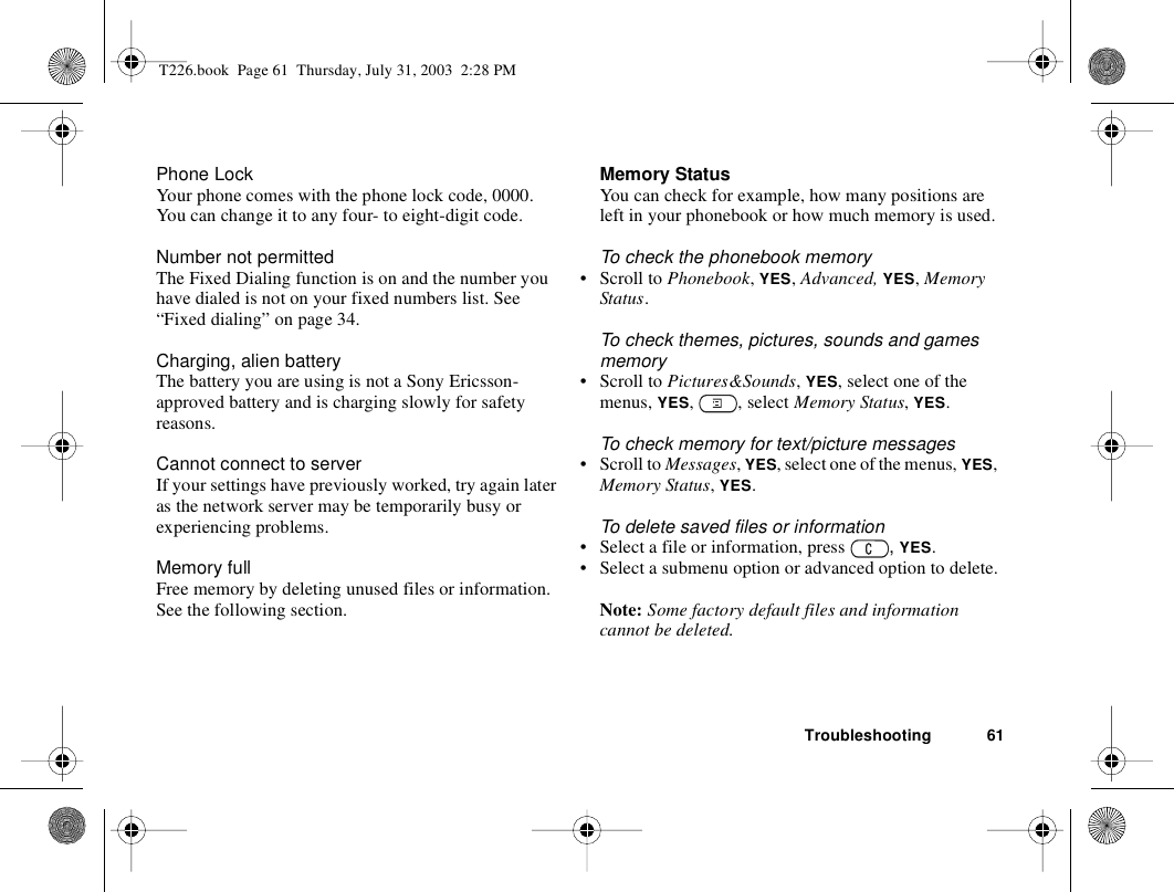 Troubleshooting 61Phone LockYour phone comes with the phone lock code, 0000. You can change it to any four- to eight-digit code. Number not permittedThe Fixed Dialing function is on and the number you have dialed is not on your fixed numbers list. See “Fixed dialing” on page 34. Charging, alien batteryThe battery you are using is not a Sony Ericsson-approved battery and is charging slowly for safety reasons.Cannot connect to serverIf your settings have previously worked, try again later as the network server may be temporarily busy or experiencing problems.Memory fullFree memory by deleting unused files or information. See the following section.Memory StatusYou can check for example, how many positions are left in your phonebook or how much memory is used.To check the phonebook memory• Scroll to Phonebook, YES, Advanced, YES, Memory Status.To check themes, pictures, sounds and games memory• Scroll to Pictures&amp;Sounds, YES, select one of the menus, YES, , select Memory Status, YES.To check memory for text/picture messages• Scroll to Messages, YES, select one of the menus, YES,  Memory Status, YES.To delete saved files or information• Select a file or information, press  , YES.• Select a submenu option or advanced option to delete.Note: Some factory default files and information cannot be deleted.T226.book  Page 61  Thursday, July 31, 2003  2:28 PM