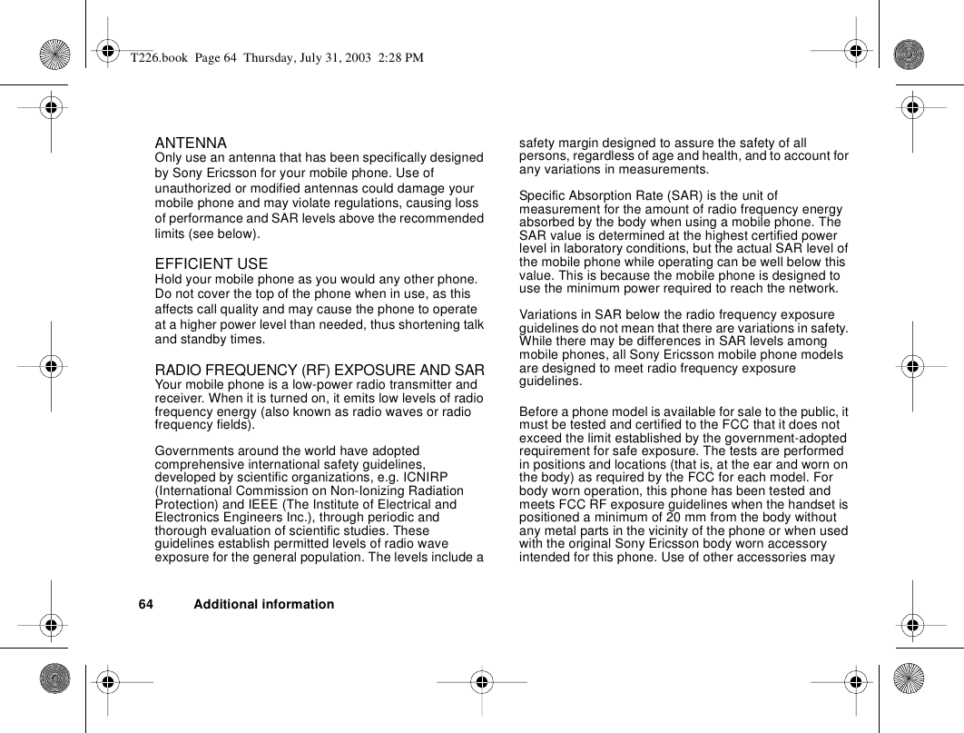 64 Additional informationANTENNA Only use an antenna that has been specifically designed by Sony Ericsson for your mobile phone. Use of unauthorized or modified antennas could damage your mobile phone and may violate regulations, causing loss of performance and SAR levels above the recommended limits (see below).EFFICIENT USEHold your mobile phone as you would any other phone. Do not cover the top of the phone when in use, as this affects call quality and may cause the phone to operate at a higher power level than needed, thus shortening talk and standby times.RADIO FREQUENCY (RF) EXPOSURE AND SARYour mobile phone is a low-power radio transmitter and receiver. When it is turned on, it emits low levels of radio frequency energy (also known as radio waves or radio frequency fields).Governments around the world have adopted comprehensive international safety guidelines, developed by scientific organizations, e.g. ICNIRP (International Commission on Non-Ionizing Radiation Protection) and IEEE (The Institute of Electrical and Electronics Engineers Inc.), through periodic and thorough evaluation of scientific studies. These guidelines establish permitted levels of radio wave exposure for the general population. The levels include a safety margin designed to assure the safety of all persons, regardless of age and health, and to account for any variations in measurements.Specific Absorption Rate (SAR) is the unit of measurement for the amount of radio frequency energy absorbed by the body when using a mobile phone. The SAR value is determined at the highest certified power level in laboratory conditions, but the actual SAR level of the mobile phone while operating can be well below this value. This is because the mobile phone is designed to use the minimum power required to reach the network. Variations in SAR below the radio frequency exposure guidelines do not mean that there are variations in safety. While there may be differences in SAR levels among mobile phones, all Sony Ericsson mobile phone models are designed to meet radio frequency exposure guidelines.Before a phone model is available for sale to the public, it must be tested and certified to the FCC that it does not exceed the limit established by the government-adopted requirement for safe exposure. The tests are performed in positions and locations (that is, at the ear and worn on the body) as required by the FCC for each model. For body worn operation, this phone has been tested and meets FCC RF exposure guidelines when the handset is positioned a minimum of 20 mm from the body without any metal parts in the vicinity of the phone or when used with the original Sony Ericsson body worn accessory intended for this phone. Use of other accessories may T226.book  Page 64  Thursday, July 31, 2003  2:28 PM