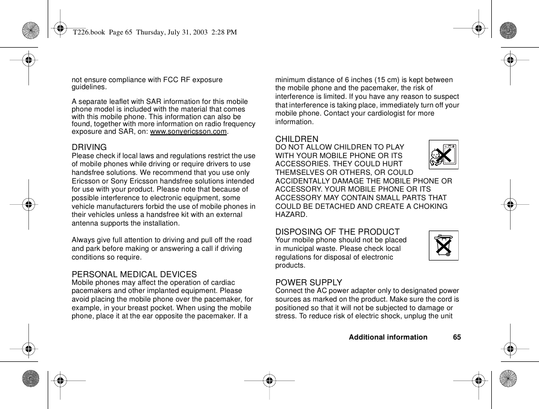 Additional information 65not ensure compliance with FCC RF exposure guidelines.A separate leaflet with SAR information for this mobile phone model is included with the material that comes with this mobile phone. This information can also be found, together with more information on radio frequency exposure and SAR, on: www.sonyericsson.com.DRIVINGPlease check if local laws and regulations restrict the use of mobile phones while driving or require drivers to use handsfree solutions. We recommend that you use only Ericsson or Sony Ericsson handsfree solutions intended for use with your product. Please note that because of possible interference to electronic equipment, some vehicle manufacturers forbid the use of mobile phones in their vehicles unless a handsfree kit with an external antenna supports the installation. Always give full attention to driving and pull off the road and park before making or answering a call if driving conditions so require. PERSONAL MEDICAL DEVICESMobile phones may affect the operation of cardiac pacemakers and other implanted equipment. Please avoid placing the mobile phone over the pacemaker, for example, in your breast pocket. When using the mobile phone, place it at the ear opposite the pacemaker. If a minimum distance of 6 inches (15 cm) is kept between the mobile phone and the pacemaker, the risk of interference is limited. If you have any reason to suspect that interference is taking place, immediately turn off your mobile phone. Contact your cardiologist for more information. CHILDRENDO NOT ALLOW CHILDREN TO PLAY WITH YOUR MOBILE PHONE OR ITS ACCESSORIES. THEY COULD HURT THEMSELVES OR OTHERS, OR COULD ACCIDENTALLY DAMAGE THE MOBILE PHONE OR ACCESSORY. YOUR MOBILE PHONE OR ITS ACCESSORY MAY CONTAIN SMALL PARTS THAT COULD BE DETACHED AND CREATE A CHOKING HAZARD.DISPOSING OF THE PRODUCT Your mobile phone should not be placed in municipal waste. Please check local regulations for disposal of electronic products.POWER SUPPLYConnect the AC power adapter only to designated power sources as marked on the product. Make sure the cord is positioned so that it will not be subjected to damage or stress. To reduce risk of electric shock, unplug the unit T226.book  Page 65  Thursday, July 31, 2003  2:28 PM