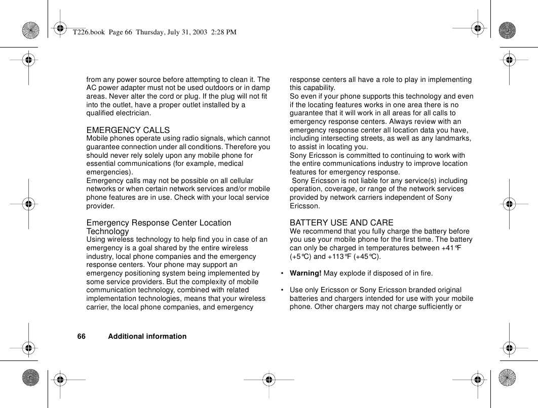 66 Additional informationfrom any power source before attempting to clean it. The AC power adapter must not be used outdoors or in damp areas. Never alter the cord or plug. If the plug will not fit into the outlet, have a proper outlet installed by a qualified electrician.EMERGENCY CALLSMobile phones operate using radio signals, which cannot guarantee connection under all conditions. Therefore you should never rely solely upon any mobile phone for essential communications (for example, medical emergencies).Emergency calls may not be possible on all cellular networks or when certain network services and/or mobile phone features are in use. Check with your local service provider.Emergency Response Center Location TechnologyUsing wireless technology to help find you in case of an emergency is a goal shared by the entire wireless industry, local phone companies and the emergency response centers. Your phone may support an emergency positioning system being implemented by some service providers. But the complexity of mobile communication technology, combined with related implementation technologies, means that your wireless carrier, the local phone companies, and emergency response centers all have a role to play in implementing this capability.So even if your phone supports this technology and even if the locating features works in one area there is no guarantee that it will work in all areas for all calls to emergency response centers. Always review with an emergency response center all location data you have, including intersecting streets, as well as any landmarks, to assist in locating you.Sony Ericsson is committed to continuing to work with the entire communications industry to improve location features for emergency response. Sony Ericsson is not liable for any service(s) including operation, coverage, or range of the network services provided by network carriers independent of Sony Ericsson.BATTERY USE AND CAREWe recommend that you fully charge the battery before you use your mobile phone for the first time. The battery can only be charged in temperatures between +41°F (+5°C) and +113°F (+45°C).•Warning! May explode if disposed of in fire.• Use only Ericsson or Sony Ericsson branded original batteries and chargers intended for use with your mobile phone. Other chargers may not charge sufficiently or T226.book  Page 66  Thursday, July 31, 2003  2:28 PM