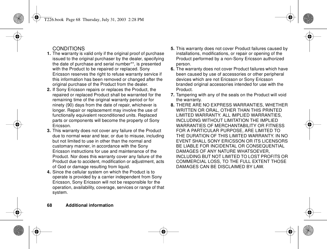 68 Additional informationCONDITIONS1. The warranty is valid only if the original proof of purchase issued to the original purchaser by the dealer, specifying the date of purchase and serial number**, is presented with the Product to be repaired or replaced. Sony Ericsson reserves the right to refuse warranty service if this information has been removed or changed after the original purchase of the Product from the dealer. 2. If Sony Ericsson repairs or replaces the Product, the repaired or replaced Product shall be warranted for the remaining time of the original warranty period or for ninety (90) days from the date of repair, whichever is longer. Repair or replacement may involve the use of functionally equivalent reconditioned units. Replaced parts or components will become the property of Sony Ericsson. 3. This warranty does not cover any failure of the Product due to normal wear and tear, or due to misuse, including but not limited to use in other than the normal and customary manner, in accordance with the Sony Ericsson instructions for use and maintenance of the Product. Nor does this warranty cover any failure of the Product due to accident, modification or adjustment, acts of God or damage resulting from liquid. 4. Since the cellular system on which the Product is to operate is provided by a carrier independent from Sony Ericsson, Sony Ericsson will not be responsible for the operation, availability, coverage, services or range of that system.5. This warranty does not cover Product failures caused by installations, modifications, or repair or opening of the Product performed by a non-Sony Ericsson authorized person. 6. The warranty does not cover Product failures which have been caused by use of accessories or other peripheral devices which are not Ericsson or Sony Ericsson branded original accessories intended for use with the Product. 7. Tampering with any of the seals on the Product will void the warranty.8. THERE ARE NO EXPRESS WARRANTIES, WHETHER WRITTEN OR ORAL, OTHER THAN THIS PRINTED LIMITED WARRANTY. ALL IMPLIED WARRANTIES, INCLUDING WITHOUT LIMITATION THE IMPLIED WARRANTIES OF MERCHANTABILITY OR FITNESS FOR A PARTICULAR PURPOSE, ARE LIMITED TO THE DURATION OF THIS LIMITED WARRANTY. IN NO EVENT SHALL SONY ERICSSON OR ITS LICENSORS BE LIABLE FOR INCIDENTAL OR CONSEQUENTIAL DAMAGES OF ANY NATURE WHATSOEVER, INCLUDING BUT NOT LIMITED TO LOST PROFITS OR COMMERCIAL LOSS, TO THE FULL EXTENT THOSE DAMAGES CAN BE DISCLAIMED BY LAW.T226.book  Page 68  Thursday, July 31, 2003  2:28 PM