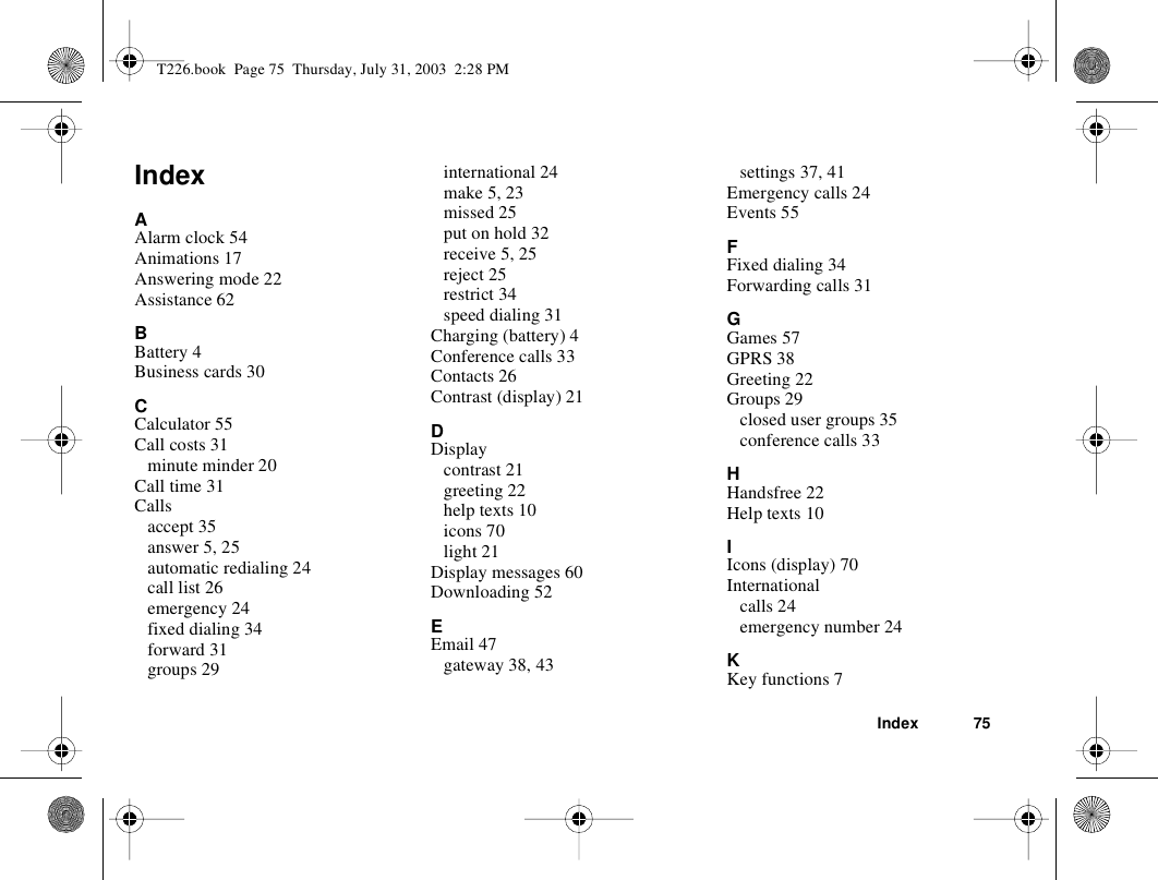 Index 75IndexAAlarm clock 54Animations 17Answering mode 22Assistance 62BBattery 4Business cards 30CCalculator 55Call costs 31minute minder 20Call time 31Callsaccept 35answer 5, 25automatic redialing 24call list 26emergency 24fixed dialing 34forward 31groups 29international 24make 5, 23missed 25put on hold 32receive 5, 25reject 25restrict 34speed dialing 31Charging (battery) 4Conference calls 33Contacts 26Contrast (display) 21DDisplaycontrast 21greeting 22help texts 10icons 70light 21Display messages 60Downloading 52EEmail 47gateway 38, 43settings 37, 41Emergency calls 24Events 55FFixed dialing 34Forwarding calls 31GGames 57GPRS 38Greeting 22Groups 29closed user groups 35conference calls 33HHandsfree 22Help texts 10IIcons (display) 70Internationalcalls 24emergency number 24KKey functions 7T226.book  Page 75  Thursday, July 31, 2003  2:28 PM